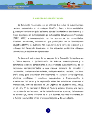 A MANERA DE PRESENTACIÓN


        La Educación venezolana en los últimos diez años ha experimentado
cambios sustanciales en el enfoque filosófico, fines e intencionalidades,
guiados por la visión de país, así como por las características del hombre y la
mujer plasmados en la Constitución de la República Bolivariana de Venezuela
(CRBV, 1999) y consustanciado con los aportes de las comunidades,
docentes, estudiantes, académicos, que participaron en la Constituyente
Educativa (1999); los cuales se han logrado validar a través de la acción y la
reflexión del Desarrollo Curricular, en los diferentes ambientes utilizados
como foros y/o espacios de aprendizaje.


        Se tiene así, entre otros de los avances de la Educación Venezolana, en
la última década, la profundización del enfoque interdisciplinario y la
pertinencia social del conocimiento. Se ha avanzado sustancialmente, de los
contenidos compartimentados a una manera compleja de entender y
comprender, la diversidad de saberes, enfoques teóricos, modelos, procesos,
entre otros; para desarrollar armónicamente los aspectos socio-cognitivos,
afectivos,   axiológicos   y   prácticos,       superándose   la   fragmentación,   la
atomización del saber y la separación entre las actividades manuales e
intelectuales, como lo establece la Ley Orgánica de Educación (LOE, 2009),
en el    Art. Nº 6, numeral 3, literal d. Todo lo anterior implica una nueva
concepción del ser humano, de la visión de cómo se aprende; del concepto
de aprendizaje, de las funciones de el y la docente, los y las estudiantes, de
la familia y comunidad en los procesos mediación y de aprendizaje.




                                            7
 