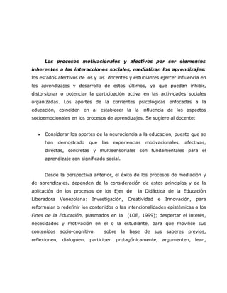 Los procesos motivacionales y afectivos por ser elementos
inherentes a las interacciones sociales, mediatizan los aprendizajes:
los estados afectivos de los y las docentes y estudiantes ejercer influencia en
los aprendizajes y desarrollo de estos últimos, ya que puedan inhibir,
distorsionar o potenciar la participación activa en las actividades sociales
organizadas. Los aportes de la corrientes psicológicas enfocadas a la
educación, coinciden en al establecer la la influencia de los aspectos
socioemocionales en los procesos de aprendizajes. Se sugiere al docente:


   •   Considerar los aportes de la neurociencia a la educación, puesto que se
       han   demostrado    que   las   experiencias      motivacionales,        afectivas,
       directas, concretas y multisensoriales son fundamentales para el
       aprendizaje con significado social.


       Desde la perspectiva anterior, el éxito de los procesos de mediación y
de aprendizajes, dependen de la consideración de estos principios y de la
aplicación de los procesos de los Ejes de             la Didáctica de la Educación
Liberadora   Venezolana:    Investigación,        Creatividad    e    Innovación,    para
reformular o redefinir los contenidos o las intencionalidades epistémicas a los
Fines de la Educación, plasmados en la            (LOE, 1999); despertar el interés,
necesidades y motivación en el o la estudiante, para que movilice sus
contenidos    socio-cognitivo,    sobre      la   base   de     sus   saberes    previos,
reflexionen, dialoguen, participen protagónicamente, argumenten, lean,
 