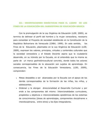 III.- ORIENTACIONES DIDÁCTICAS PARA EL LOGRO                         DE LOS
FINES DE LA EDUCACIÓN DEL SUBSISTEMA DE EDUCACIÓN BÁSICA


      Con la promulgación de la Ley Orgánica de Educación (LOE; 2009), se
termina de delinear el perfil del hombre y la mujer venezolana, necesario
para consolidar el Proyecto de sociedad establecido en la Constitución de la
República Bolivariana de Venezuela (CRBV; 1999). En este sentido,              los
Fines de la   Educación, plasmados en la Ley Orgánica de Educación (LOE;
2009), expresan los valores, principios, virtudes y contenidos culturales que
la sociedad venezolana y el Estado Docente aspira que la ciudadanía
desarrolle, en su tránsito por la Escuela, en el entendido que la misma es
parte de   un marco geohistóricocultural concreto, donde todos los actores
sociales corresponsables de la educación son sujetos de aprendizaje. En
consecuencia,   los   Fines   de    la   Educación   Venezolana,   (LOE;    2009),
comprenden:


  •   Metas deseables a ser alcanzadas por la Escuela con el apoyo de los
      demás corresponsables de la formación de las niñas, los niños, y
      adolescentes.
  •   Ordenan y le otorgan         direccionalidad al Desarrollo Curricular y por
      ende a los componentes del mismo: Intencionalidades curriculares,
      propósitos u objetivos e intencionalidades epistémicas de los sistemas
      de conocimientos (áreas de aprendizajes, componentes disciplinares e
      interdisciplinares, entre otros) y los Ejes Integradores.
 