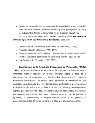 •   Pautan el desarrollo de los procesos de aprendizaje y de la función
       mediadora del docente; así como la participación protagónica de los y
       las estudiantes, familia y comunidad en los procesos educativos.
       Por otra parte, en Venezuela       existen cuatro grandes documentos
donde se plasman los Fines de la Educación, ellos son:


   •   Constitución de la República Bolivariana de Venezuela, (1999).
   •   Proyecto Educativo Nacional (PEN; 1999).
   •   Proyecto Nacional “Simón Bolívar”, Primer Plan Socialista de la Nación
       (PPSN), Desarrollo Económico y Social de la Nación (2007-2013).
   •   Ley Orgánica de Educación (LOE; 2009):


       Constitución de la República Bolivariana de Venezuela, (CRBV;
1999). La misma establece en el preámbulo el modelo de sociedad que el
momento histórico reclama. En efecto, infiriendo sobre la base de lo
planteado    en    el preámbulo y en los Artículos números 1 y 2,           sobre la
Educación Venezolana,       la misma debe garantizar la formación de una
sociedad, caracterizada por ser democrática, participativa y protagónica,
multiétnica y pluricultural en un Estado de justicia, federal y descentralizado,
signada por valores de libertad, independencia, paz, solidaridad, bien común,
convivencia, entre otros. Así como,        valores hacia la vida, la justicia, la
igualdad,   la    democracia,   la   responsabilidad   social   y   en   general,   la
preeminencia de los derechos humanos, la ética y el pluralismo político.
 