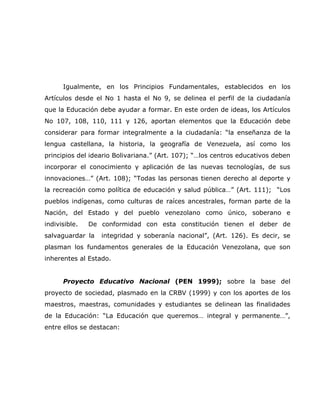 Igualmente, en los Principios Fundamentales, establecidos en los
Artículos desde el No 1 hasta el No 9, se delinea el perfil de la ciudadanía
que la Educación debe ayudar a formar. En este orden de ideas, los Artículos
No 107, 108, 110, 111 y 126, aportan elementos que la Educación debe
considerar para formar integralmente a la ciudadanía: “la enseñanza de la
lengua castellana, la historia, la geografía de Venezuela, así como los
principios del ideario Bolivariana.” (Art. 107); “…los centros educativos deben
incorporar el conocimiento y aplicación de las nuevas tecnologías, de sus
innovaciones…” (Art. 108); “Todas las personas tienen derecho al deporte y
la recreación como política de educación y salud pública…” (Art. 111); “Los
pueblos indígenas, como culturas de raíces ancestrales, forman parte de la
Nación, del Estado y del pueblo venezolano como único, soberano e
indivisible.   De conformidad con esta constitución tienen el deber de
salvaguardar la   integridad y soberanía nacional”, (Art. 126). Es decir, se
plasman los fundamentos generales de la Educación Venezolana, que son
inherentes al Estado.


      Proyecto Educativo Nacional (PEN 1999); sobre la base del
proyecto de sociedad, plasmado en la CRBV (1999) y con los aportes de los
maestros, maestras, comunidades y estudiantes se delinean las finalidades
de la Educación: “La Educación que queremos… integral y permanente…”,
entre ellos se destacan:
 