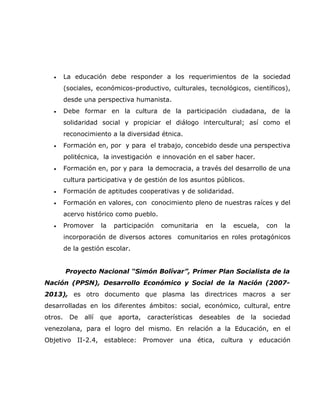 •     La educación debe responder a los requerimientos de la sociedad
         (sociales, económicos-productivo, culturales, tecnológicos, científicos),
         desde una perspectiva humanista.
   •     Debe formar en la cultura de la participación ciudadana, de la
         solidaridad social y propiciar el diálogo intercultural; así como el
         reconocimiento a la diversidad étnica.
   •     Formación en, por y para el trabajo, concebido desde una perspectiva
         politécnica, la investigación e innovación en el saber hacer.
   •     Formación en, por y para la democracia, a través del desarrollo de una
         cultura participativa y de gestión de los asuntos públicos.
   •     Formación de aptitudes cooperativas y de solidaridad.
   •     Formación en valores, con conocimiento pleno de nuestras raíces y del
         acervo histórico como pueblo.
   •     Promover     la    participación   comunitaria    en   la    escuela,    con   la
         incorporación de diversos actores comunitarios en roles protagónicos
         de la gestión escolar.


         Proyecto Nacional “Simón Bolívar”, Primer Plan Socialista de la
Nación (PPSN), Desarrollo Económico y Social de la Nación (2007-
2013), es otro documento que plasma las directrices macros a ser
desarrolladas en los diferentes ámbitos: social, económico, cultural, entre
otros.    De   allí   que    aporta,    características   deseables    de   la   sociedad
venezolana, para el logro del mismo. En relación a la Educación, en el
Objetivo     II-2.4, establece:        Promover una ética, cultura y educación
 