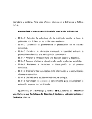 liberadora y solidaria. Para tales efectos, plantea en la Estrategia y Política
II-3.4:


       Profundizar la Universalización de la Educación Bolivariana


   •   II-3.4.1 Extender la cobertura de la matrícula escolar a toda la
       población, con énfasis en las poblaciones excluidas.
   •   II-3.4.2 Garantizar la permanencia y prosecución en el sistema
       educativo.
   •   II-3.4.3 Fortalecer la educación ambiental, la identidad cultural, la
       promoción de la salud y la participación comunitaria.
   •   II-3.4.4 Ampliar la infraestructura y la dotación escolar y deportiva.
   •   II-3.4.5 Adecuar el sistema educativo al modelo productivo socialista.
   •   II-3.4.6   Fortalecer   e   incentivar   la   investigación   en   el   proceso
       educativo.
   •   II-3.4.7 Incorporar las tecnologías de la información y la comunicación
       al proceso educativo.
   •   II-3.4.8 Desarrollar la educación intercultural bilingüe.
   •   II-3.4.9 Garantizar los accesos al conocimiento para universalizar la
       educación superior con pertinencia.


       Igualmente, en la Estrategia y Política II-3.5, referida a:         Masificar
una Cultura que Fortalezca la Identidad Nacional, Latinoamericana y
Caribeña, plantea:
 