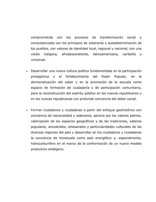 comprometida       con      los   procesos    de    transformación     social   y
    consustanciada con los principios de soberanía y autodeterminación de
    los pueblos, con valores de identidad local, regional y nacional, con una
    visión   indígena,        afrodescendiente,   latinoamericana,   caribeña       y
    universal.


•   Desarrollar una nueva cultura política fundamentada en la participación
    protagónica    y     el     fortalecimiento   del   Poder   Popular,     en     la
    democratización del saber y en la promoción de la escuela como
    espacio de formación de ciudadanía y de participación comunitaria,
    para la reconstrucción del espíritu público en los nuevos republicanos y
    en las nuevas republicanas con profunda conciencia del deber social.


•   Formar ciudadanos y ciudadanas a partir del enfoque geohistórico con
    conciencia de nacionalidad y soberanía, aprecio por los valores patrios,
    valorización de los espacios geográficos y de las tradiciones, saberes
    populares, ancestrales, artesanales y particularidades culturales de las
    diversas regiones del país y desarrollar en los ciudadanos y ciudadanas
    la conciencia de Venezuela como país energético y, especialmente,
    hidrocarburífero en el marco de la conformación de un nuevo modelo
    productivo endógeno.
 