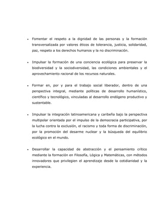 •   Fomentar el respeto a la dignidad de las personas y la formación
    transversalizada por valores éticos de tolerancia, justicia, solidaridad,
    paz, respeto a los derechos humanos y la no discriminación.


•   Impulsar la formación de una conciencia ecológica para preservar la
    biodiversidad y la sociodiversidad, las condiciones ambientales y el
    aprovechamiento racional de los recursos naturales.


•   Formar en, por y para el trabajo social liberador, dentro de una
    perspectiva integral, mediante políticas de desarrollo humanístico,
    científico y tecnológico, vinculadas al desarrollo endógeno productivo y
    sustentable.


•   Impulsar la integración latinoamericana y caribeña bajo la perspectiva
    multipolar orientada por el impulso de la democracia participativa, por
    la lucha contra la exclusión, el racismo y toda forma de discriminación,
    por la promoción del desarme nuclear y la búsqueda del equilibrio
    ecológico en el mundo.


•   Desarrollar la capacidad de abstracción y el pensamiento crítico
    mediante la formación en Filosofía, Lógica y Matemáticas, con métodos
    innovadores que privilegien el aprendizaje desde la cotidianidad y la
    experiencia.
 