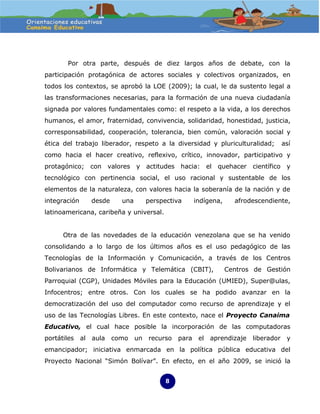 Por otra parte, después de diez largos años de debate, con la
participación protagónica de actores sociales y colectivos organizados, en
todos los contextos, se aprobó la LOE (2009); la cual, le da sustento legal a
las transformaciones necesarias, para la formación de una nueva ciudadanía
signada por valores fundamentales como: el respeto a la vida, a los derechos
humanos, el amor, fraternidad, convivencia, solidaridad, honestidad, justicia,
corresponsabilidad, cooperación, tolerancia, bien común, valoración social y
ética del trabajo liberador, respeto a la diversidad y pluriculturalidad;    así
como hacia el hacer creativo, reflexivo, crítico, innovador, participativo y
protagónico; con valores y actitudes hacia: el quehacer científico y
tecnológico con pertinencia social, el uso racional y sustentable de los
elementos de la naturaleza, con valores hacia la soberanía de la nación y de
integración        desde     una   perspectiva   indígena,     afrodescendiente,
latinoamericana, caribeña y universal.


      Otra de las novedades de la educación venezolana que se ha venido
consolidando a lo largo de los últimos años es el uso pedagógico de las
Tecnologías de la Información y Comunicación, a través de los Centros
Bolivarianos de Informática y Telemática (CBIT),             Centros de Gestión
Parroquial (CGP), Unidades Móviles para la Educación (UMIED), Super@ulas,
Infocentros; entre otros. Con los cuales se ha podido avanzar en la
democratización del uso del computador como recurso de aprendizaje y el
uso de las Tecnologías Libres. En este contexto, nace el Proyecto Canaima
Educativo, el cual hace posible la incorporación de las computadoras
portátiles    al   aula    como un recurso   para el   aprendizaje   liberador y
emancipador; iniciativa enmarcada en la política pública educativa del
Proyecto Nacional “Simón Bolívar”. En efecto, en el año 2009, se inició la


                                         8
 