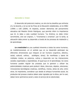 Aprender a Crear:


      El desarrollo del potencial creativo; es otro de los desafíos que enfrenta
el y la docente, a la luz de los Fines de la Educación establecidos, en la CRBV
(1999) y LOE (2009). Al respecto, existen elementos del pensamiento
educativo del Maestro Simón Rodríguez, que permite inferir la importancia
que él, le daba a esta cualidad humana: “La América no debe imitar
servilmente, sino ser original...“; “inventamos o erramos“; por lo tanto, la
educación debe prever su desarrollo a través de los procesos de mediación y
de aprendizaje.


      La creatividad es una cualidad inherente a todos los seres humanos,
es multidimensional, en el sentido que en su desarrollo participan las
diferentes dimensiones que integran al ser humano (cognitivo, afectivo,
social, cultural, volitivo,   axiológico, otros). Se manifiesta y opera de
múltiples modos; se potencia, cultiva y desarrolla con las interacciones
sociales organizadas y espontáneas. Al igual que en el aprendizaje; los seres
humanos pueden regular los procesos que la generan y utilizar las
potencialidades creativas para producir ideas, discursos, objetos, soluciones,
innovaciones tecnológicas creativas, científicas, menús, obras de arte; entre
otros. Es importante, considerar que desde el enfoque humanista social, los
productos del proceso creativo deben estar signados por la ética; por lo cual,
deben tener pertinencia social y estar al servicio de la colectividad.
 