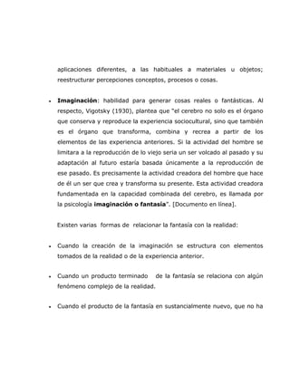 aplicaciones diferentes, a las habituales a materiales u objetos;
    reestructurar percepciones conceptos, procesos o cosas.


•   Imaginación: habilidad para generar cosas reales o fantásticas. Al
    respecto, Vigotsky (1930), plantea que “el cerebro no solo es el órgano
    que conserva y reproduce la experiencia sociocultural, sino que también
    es el órgano que transforma, combina y recrea a partir de los
    elementos de las experiencia anteriores. Si la actividad del hombre se
    limitara a la reproducción de lo viejo seria un ser volcado al pasado y su
    adaptación al futuro estaría basada únicamente a la reproducción de
    ese pasado. Es precisamente la actividad creadora del hombre que hace
    de él un ser que crea y transforma su presente. Esta actividad creadora
    fundamentada en la capacidad combinada del cerebro, es llamada por
    la psicología imaginación o fantasía”. [Documento en línea].


    Existen varias formas de relacionar la fantasía con la realidad:


•   Cuando la creación de la imaginación se estructura con elementos
    tomados de la realidad o de la experiencia anterior.


•   Cuando un producto terminado       de la fantasía se relaciona con algún
    fenómeno complejo de la realidad.


•   Cuando el producto de la fantasía en sustancialmente nuevo, que no ha
 