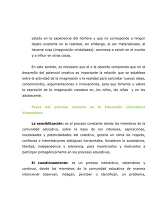 estado en la experiencia del hombre y que no corresponde a ningún
      objeto existente en la realidad, sin embargo, al ser materializado, al
      hacerse cosa (imaginación cristalizada), comienza a existir en el mundo
      y a influir en otras cosas.


     En este sentido, es necesario que el o la docente comprenda que en el
desarrollo del potencial creativo es importante la relación que se establece
entre la actividad de la imaginación y la realidad para concretar nuevas ideas,
conocimientos, argumentaciones e innovaciones, para que fomente y valore
la expresión de la imaginación creadora en, los niños, las niñas                       y en los
adolescente.


     Fases      del   proceso       creativo     en        la     Educación          Liberadora
Venezolana.


     La sensibilización: es el proceso constante donde los miembros de la
comunidad      educativa,   sobre    la   base    de       los     intereses,    aspiraciones,
necesidades y potencialidades del colectivo, genera un clima de respeto,
confianza e interrelaciones dialógicas horizontales, fortalecen la autoestima,
libertad, independencia y tolerancia, para incentivarlos y motivarlos a
participar protagónicamente en los procesos educativos.


     El   cuestionamiento:          es    un   proceso          interactivo,    sistemático   y
continuo, donde los miembros de la comunidad educativa de manera
intencional    observan,    indagan,      perciben     o    identifican,        un    problema,
 