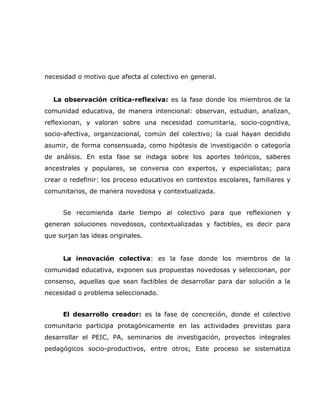 necesidad o motivo que afecta al colectivo en general.


  La observación crítica-reflexiva: es la fase donde los miembros de la
comunidad educativa, de manera intencional: observan, estudian, analizan,
reflexionan, y valoran sobre una necesidad comunitaria, socio-cognitiva,
socio-afectiva, organizacional, común del colectivo; la cual hayan decidido
asumir, de forma consensuada, como hipótesis de investigación o categoría
de análisis. En esta fase se indaga sobre los aportes teóricos, saberes
ancestrales y populares, se conversa con expertos, y especialistas; para
crear o redefinir: los proceso educativos en contextos escolares, familiares y
comunitarios, de manera novedosa y contextualizada.


      Se recomienda darle tiempo al colectivo para que reflexionen y
generan soluciones novedosos, contextualizadas y factibles, es decir para
que surjan las ideas originales.


      La innovación colectiva: es la fase donde los miembros de la
comunidad educativa, exponen sus propuestas novedosas y seleccionan, por
consenso, aquellas que sean factibles de desarrollar para dar solución a la
necesidad o problema seleccionado.


      El desarrollo creador: es la fase de concreción, donde el colectivo
comunitario participa protagónicamente en las actividades previstas para
desarrollar el PEIC, PA, seminarios de investigación, proyectos integrales
pedagógicos socio-productivos, entre otros; Este proceso se sistematiza
 