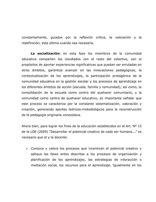 constantemente,    guiados   por   la   reflexión   crítica,   la   valoración   y   la
redefinición, esta última cuando sea necesaria.


       La socialización: en esta fase los miembros de la comunidad
educativa comparten los resultados con el resto del colectivo, con el
propósitos de aportar experiencias significativas que puedan ser emuladas en
otros ámbitos, garantiza avanzar en las innovaciones pedagógicas, la
contextualización de los aprendizajes, la participación protagónica de la
comunidad educativa en la gestión escolar y los procesos de aprendizaje en
los diferentes ámbitos de acción (escuela, familia y comunidad); así como, la
consolidación de la escuela como centro del quehacer comunitario, y la
comunidad como centro de quehacer educativo, es importante señalar que
este proceso se caracteriza por la constante sistematización, valoración y
creación, generando aportes teóricos-metodológicos para la reconstrucción
de la pedagogía originaria venezolana.


Ahora bien, para lograr los fines de la educación establecidos en el Art. Nº 15
de la LOE (2009) “Desarrollar el potencial creativo de cada ser humano...” es
necesario que el y la docente:


   •   Conozca y valore los procesos que incentivan el potencial creativo y
       aplique las fases antes descritas a los procesos de organización y
       planificación de los aprendizajes, las estrategias de interacción o
       mediación social, los recursos para el aprendizaje. Igualmente en los
 