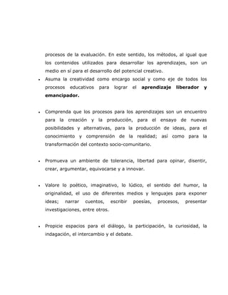 procesos de la evaluación. En este sentido, los métodos, al igual que
    los contenidos utilizados para desarrollar los aprendizajes, son un
    medio en sí para el desarrollo del potencial creativo.
•   Asuma la creatividad como encargo social y como eje de todos los
    procesos        educativos    para    lograr    el    aprendizaje       liberador     y
    emancipador.


•   Comprenda que los procesos para los aprendizajes son un encuentro
    para     la    creación   y   la   producción,       para   el    ensayo     de   nuevas
    posibilidades y alternativas, para la producción de ideas, para el
    conocimiento y comprensión de la realidad; así como para la
    transformación del contexto socio-comunitario.


•   Promueva un ambiente de tolerancia, libertad para opinar, disentir,
    crear, argumentar, equivocarse y a innovar.


•   Valore lo poético, imaginativo, lo lúdico, el sentido del humor, la
    originalidad, el uso de diferentes medios y lenguajes para exponer
    ideas;        narrar   cuentos,      escribir    poesías,        procesos,    presentar
    investigaciones, entre otros.


•   Propicie espacios para el diálogo, la participación, la curiosidad, la
    indagación, el intercambio y el debate.
 