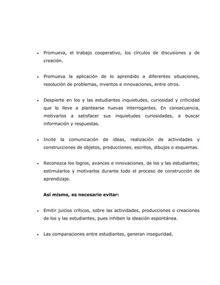 •   Promueva, el trabajo cooperativo, los círculos de discusiones y de
    creación.


•   Promueva la aplicación de lo aprendido a diferentes situaciones,
    resolución de problemas, inventos e innovaciones, entre otros.


•   Despierte en los y las estudiantes inquietudes, curiosidad y criticidad
    que lo lleve a plantearse nuevas interrogantes. En consecuencia,
    motivarlos     a   satisfacer   sus    inquietudes   curiosidades,    a   buscar
    información y respuestas.


•   Incite   la   comunicación      de    ideas,   realización   de   actividades   y
    construcciones de objetos, producciones, escritos, dibujos o esquemas.


•   Reconozca los logros, avances e innovaciones, de los y las estudiantes;
    estimularlos y motivarlos durante todo el proceso de construcción de
    aprendizaje.


    Así mismo, es necesario evitar:


•   Emitir juicios críticos, sobre las actividades, producciones o creaciones
    de los y las estudiantes, pues inhiben la ideación espontánea.


•   Las comparaciones entre estudiantes, generan inseguridad.
 