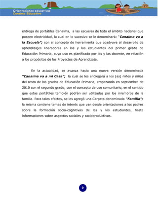 entrega de portátiles Canaima, a las escuelas de todo el ámbito nacional que
poseen electricidad, la cual en lo sucesivo se le denominará: “Canaima va a
la Escuela”; con el concepto de herramienta que coadyuva al desarrollo de
aprendizajes liberadores en los y las estudiantes del primer grado de
Educación Primaria, cuyo uso es planificado por los y las docente, en relación
a los propósitos de los Proyectos de Aprendizaje.


        En la actualidad, se avanza hacia una nueva versión denominada
“Canaima va a mi Casa”; la cual se les entregará a los (as) niños y niñas
del resto de los grados de Educación Primaria, empezando en septiembre de
2010 con el segundo grado; con el concepto de uso comunitario, en el sentido
que estas portátiles también podrán ser utilizadas por los miembros de la
familia. Para tales efectos, se les agregó una Carpeta denominada “Familia”;
la misma contiene temas de interés que van desde orientaciones a los padres
sobre    la   formación   socio-cognitivas   de   las   y   los   estudiantes,   hasta
informaciones sobre aspectos sociales y socioproductivos.




                                         9
 