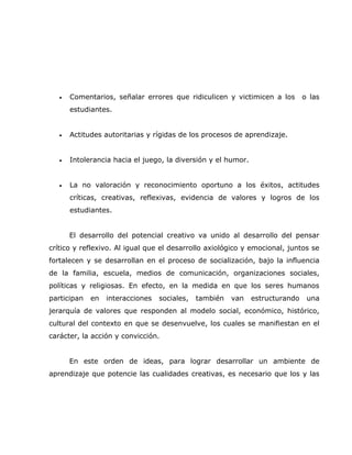 •   Comentarios, señalar errores que ridiculicen y victimicen a los         o las
       estudiantes.


   •   Actitudes autoritarias y rígidas de los procesos de aprendizaje.


   •   Intolerancia hacia el juego, la diversión y el humor.


   •   La no valoración y reconocimiento oportuno a los éxitos, actitudes
       críticas, creativas, reflexivas, evidencia de valores y logros de los
       estudiantes.


       El desarrollo del potencial creativo va unido al desarrollo del pensar
crítico y reflexivo. Al igual que el desarrollo axiológico y emocional, juntos se
fortalecen y se desarrollan en el proceso de socialización, bajo la influencia
de la familia, escuela, medios de comunicación, organizaciones sociales,
políticas y religiosas. En efecto, en la medida en que los seres humanos
participan   en   interacciones   sociales,   también   van    estructurando    una
jerarquía de valores que responden al modelo social, económico, histórico,
cultural del contexto en que se desenvuelve, los cuales se manifiestan en el
carácter, la acción y convicción.


       En este orden de ideas, para lograr desarrollar un ambiente de
aprendizaje que potencie las cualidades creativas, es necesario que los y las
 