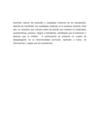 docentes valoren las actitudes y cualidades creativas de los estudiantes;
además de manifestar sus cualidades creativas en el quehacer docente. Para
ello, es necesario que conozca sobre las teorías que explican la creatividad,
características, proceso, rasgos o indicadores, estrategias que la potencien y
factores que la inhiben.      A continuación se presenta un cuadro de
desagregación de la intencionalidad curricular: Aprender a Crear, en
dimensiones y rasgos que los caracterizan.
 