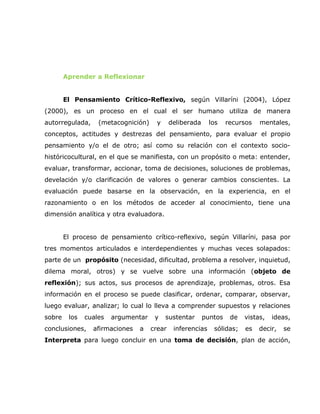 Aprender a Reflexionar


        El Pensamiento Crítico-Reflexivo, según Villaríni (2004), López
(2000), es un proceso en el cual el ser humano utiliza de manera
autorregulada,     (metacognición)     y     deliberada     los    recursos   mentales,
conceptos, actitudes y destrezas del pensamiento, para evaluar el propio
pensamiento y/o el de otro; así como su relación con el contexto socio-
históricocultural, en el que se manifiesta, con un propósito o meta: entender,
evaluar, transformar, accionar, toma de decisiones, soluciones de problemas,
develación y/o clarificación de valores o generar cambios conscientes. La
evaluación puede basarse en la observación, en la experiencia, en el
razonamiento o en los métodos de acceder al conocimiento, tiene una
dimensión analítica y otra evaluadora.


        El proceso de pensamiento crítico-reflexivo, según Villaríni, pasa por
tres momentos articulados e interdependientes y muchas veces solapados:
parte de un propósito (necesidad, dificultad, problema a resolver, inquietud,
dilema moral, otros) y se vuelve sobre una información (objeto de
reflexión); sus actos, sus procesos de aprendizaje, problemas, otros. Esa
información en el proceso se puede clasificar, ordenar, comparar, observar,
luego evaluar, analizar; lo cual lo lleva a comprender supuestos y relaciones
sobre    los   cuales   argumentar    y    sustentar      puntos    de   vistas,   ideas,
conclusiones,    afirmaciones   a    crear    inferencias    sólidas;    es   decir,   se
Interpreta para luego concluir en una toma de decisión, plan de acción,
 