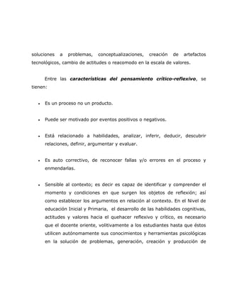 soluciones   a   problemas,   conceptualizaciones,   creación   de   artefactos
tecnológicos, cambio de actitudes o reacomodo en la escala de valores.


      Entre las características del pensamiento crítico-reflexivo, se
tienen:


  •   Es un proceso no un producto.


  •   Puede ser motivado por eventos positivos o negativos.


  •   Está relacionado a habilidades, analizar, inferir, deducir, descubrir
      relaciones, definir, argumentar y evaluar.


  •   Es auto correctivo, de reconocer fallas y/o errores en el proceso y
      enmendarlas.


  •   Sensible al contexto; es decir es capaz de identificar y comprender el
      momento y condiciones en que surgen los objetos de reflexión; así
      como establecer los argumentos en relación al contexto. En el Nivel de
      educación Inicial y Primaria, el desarrollo de las habilidades cognitivas,
      actitudes y valores hacia el quehacer reflexivo y crítico, es necesario
      que el docente oriente, volitivamente a los estudiantes hasta que éstos
      utilicen autónomamente sus conocimientos y herramientas psicológicas
      en la solución de problemas, generación, creación y producción de
 