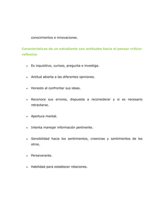 conocimientos e innovaciones.


Características de un estudiante con actitudes hacia el pensar crítico-
reflexivo


  •   Es inquisitivo, curioso, pregunta e investiga.


  •   Actitud abierta a las diferentes opiniones.


  •   Honesto al confrontar sus ideas.


  •   Reconoce sus errores, dispuesta a reconsiderar y si es necesario
      retractarse.


  •   Apertura mental.


  •   Intenta manejar información pertinente.


  •   Sensibilidad hacia los sentimientos, creencias y sentimientos de los
      otros.


  •   Perseverante.


  •   Habilidad para establecer relaciones.
 