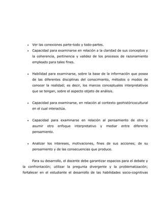 •   Ver las conexiones parte-todo y todo-partes.
  •   Capacidad para examinarse en relación a la claridad de sus conceptos y
      la coherencia, pertinencia y validez de los procesos de razonamiento
      empleado para tales fines.


  •   Habilidad para examinarse, sobre la base de la información que posea
      de las diferentes disciplinas del conocimiento, métodos o modos de
      conocer la realidad; es decir, los marcos conceptuales interpretativos
      que se tengan, sobre el aspecto objeto de análisis.


  •   Capacidad para examinarse, en relación al contexto geohistóricocultural
      en el cual interactúa.


  •   Capacidad para examinarse en relación al pensamiento de otro y
      asumir   otro   enfoque      interpretativo   y   mediar   entre   diferente
      pensamiento.


  •   Analizar los intereses, motivaciones, fines de sus acciones; de su
      pensamiento y de las consecuencias que produce.


      Para su desarrollo, el docente debe garantizar espacios para el debate y
la confrontación; utilizar la pregunta divergente y la problematización;
fortalecer en el estudiante el desarrollo de las habilidades socio-cognitivas
 