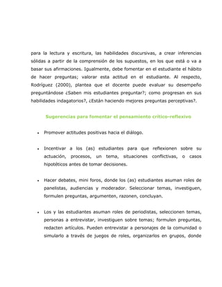 para la lectura y escritura, las habilidades discursivas, a crear inferencias
sólidas a partir de la comprensión de los supuestos, en los que está o va a
basar sus afirmaciones. Igualmente, debe fomentar en el estudiante el hábito
de hacer preguntas; valorar esta actitud en el estudiante. Al respecto,
Rodríguez (2000), plantea que el docente puede evaluar su desempeño
preguntándose ¿Saben mis estudiantes preguntar?; como progresan en sus
habilidades indagatorios?, ¿Están haciendo mejores preguntas perceptivas?.


      Sugerencias para fomentar el pensamiento crítico-reflexivo


  •   Promover actitudes positivas hacia el diálogo.


  •   Incentivar a los (as) estudiantes para que reflexionen sobre su
      actuación,   procesos,   un   tema,   situaciones   conflictivas,   o   casos
      hipotéticos antes de tomar decisiones.


  •   Hacer debates, mini foros, donde los (as) estudiantes asuman roles de
      panelistas, audiencias y moderador. Seleccionar temas, investiguen,
      formulen preguntas, argumenten, razonen, concluyan.


  •   Los y las estudiantes asuman roles de periodistas, seleccionen temas,
      personas a entrevistar, investiguen sobre temas; formulen preguntas,
      redacten artículos. Pueden entrevistar a personajes de la comunidad o
      simularlo a través de juegos de roles, organizarlos en grupos, donde
 