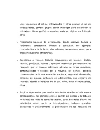 unos interpreten el rol de entrevistados y otros asuman el rol de
    investigadores, (ambos grupos deben investigar para desarrollar la
    entrevista). Hacer periódicos murales, revistas, páginas en Internet,
    otros.


•   Presentarles hipótesis de investigación, donde observen hechos o
    fenómenos,    caractericen,    infieran   y   concluyan.    Por    ejemplo:
    comportamiento de la lluvia, días soleados, temperatura, otros; para
    predecir situaciones atmosféricas.


•   Cuestionen o valoren, lecturas provenientes de Internet, textos,
    revistas, periódicos, noticias u opiniones trasmitidas por televisión; es
    necesario que el docente seleccione párrafos de temas atractivos,
    contextualizados y sentidos por la mayoría. Por ejemplo: posibles
    consecuencias de la contaminación ambiental, seguridad alimentaría,
    consumo de drogas, embarazo en adolescentes, uso excesivo de
    Internet; deberes y derechos de los (as) niños, niñas y adolescentes,
    otros.


•   Propiciar experiencias para que los estudiantes establezcan relaciones o
    comparaciones. Por ejemplo: entre el Caimán del Orinoco y la Baba de
    los llanos; dos razas de perro; de caballos, otros. Para tales efectos, los
    estudiantes   deben   partir   de    investigaciones;   trabajos   grupales,
    discusiones y posteriormente la presentación de los hallazgos de
 