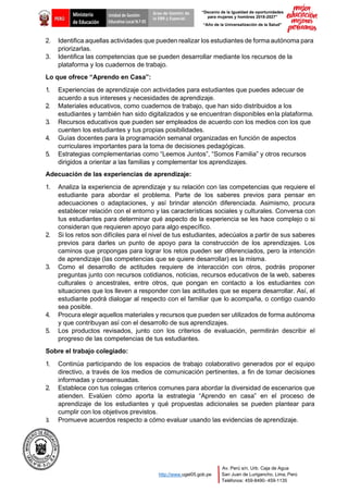 “Decenio de la Igualdad de oportunidades
para mujeres y hombres 2018-2027”
“Año de la Universalización de la Salud”
Área de Gestión de
la EBR y Especial
Av. Perú s/n, Urb. Caja de Agua
San Juan de Lurigancho, Lima, Perú
Teléfonos: 459-8490- 459-1135
http://www.ugel05.gob.pe
2. Identifica aquellas actividades que pueden realizar los estudiantes de forma autónoma para
priorizarlas.
3. Identifica las competencias que se pueden desarrollar mediante los recursos de la
plataforma y los cuadernos de trabajo.
Lo que ofrece “Aprendo en Casa”:
1. Experiencias de aprendizaje con actividades para estudiantes que puedes adecuar de
acuerdo a sus intereses y necesidades de aprendizaje.
2. Materiales educativos, como cuadernos de trabajo, que han sido distribuidos a los
estudiantes y también han sido digitalizados y se encuentran disponibles enla plataforma.
3. Recursos educativos que pueden ser empleados de acuerdo con los medios con los que
cuenten los estudiantes y tus propias posibilidades.
4. Guías docentes para la programación semanal organizadas en función de aspectos
curriculares importantes para la toma de decisiones pedagógicas.
5. Estrategias complementarias como “Leemos Juntos”, “Somos Familia” y otros recursos
dirigidos a orientar a las familias y complementar los aprendizajes.
Adecuación de las experiencias de aprendizaje:
1. Analiza la experiencia de aprendizaje y su relación con las competencias que requiere el
estudiante para abordar el problema. Parte de los saberes previos para pensar en
adecuaciones o adaptaciones, y así brindar atención diferenciada. Asimismo, procura
establecer relación con el entorno y las características sociales y culturales. Conversa con
tus estudiantes para determinar qué aspecto de la experiencia se les hace complejo o si
consideran que requieren apoyo para algo específico.
2. Si los retos son difíciles para el nivel de tus estudiantes, adecúalos a partir de sus saberes
previos para darles un punto de apoyo para la construcción de los aprendizajes. Los
caminos que propongas para lograr los retos pueden ser diferenciados, pero la intención
de aprendizaje (las competencias que se quiere desarrollar) es la misma.
3. Como el desarrollo de actitudes requiere de interacción con otros, podrás proponer
preguntas junto con recursos cotidianos, noticias, recursos educativos de la web, saberes
culturales o ancestrales, entre otros, que pongan en contacto a los estudiantes con
situaciones que los lleven a responder con las actitudes que se espera desarrollar. Así, el
estudiante podrá dialogar al respecto con el familiar que lo acompaña, o contigo cuando
sea posible.
4. Procura elegir aquellos materiales y recursos que pueden ser utilizados de forma autónoma
y que contribuyan así con el desarrollo de sus aprendizajes.
5. Los productos revisados, junto con los criterios de evaluación, permitirán describir el
progreso de las competencias de tus estudiantes.
Sobre el trabajo colegiado:
1. Continúa participando de los espacios de trabajo colaborativo generados por el equipo
directivo, a través de los medios de comunicación pertinentes, a fin de tomar decisiones
informadas y consensuadas.
2. Establece con tus colegas criterios comunes para abordar la diversidad de escenarios que
atienden. Evalúen cómo aporta la estrategia “Aprendo en casa” en el proceso de
aprendizaje de los estudiantes y qué propuestas adicionales se pueden plantear para
cumplir con los objetivos previstos.
3. Promueve acuerdos respecto a cómo evaluar usando las evidencias de aprendizaje.
 