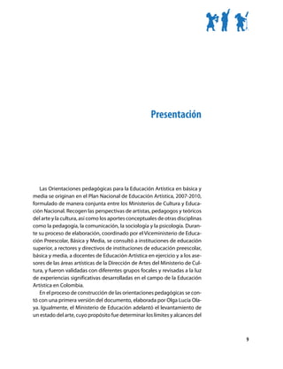 Presentación




   Las Orientaciones pedagógicas para la Educación Artística en básica y
media se originan en el Plan Nacional de Educación Artística, 2007-2010,
formulado de manera conjunta entre los Ministerios de Cultura y Educa-
ción Nacional. Recogen las perspectivas de artistas, pedagogos y teóricos
del arte y la cultura, así como los aportes conceptuales de otras disciplinas
como la pedagogía, la comunicación, la sociología y la psicología. Duran-
te su proceso de elaboración, coordinado por el Viceministerio de Educa-
ción Preescolar, Básica y Media, se consultó a instituciones de educación
superior, a rectores y directivos de instituciones de educación preescolar,
básica y media, a docentes de Educación Artística en ejercicio y a los ase-
sores de las áreas artísticas de la Dirección de Artes del Ministerio de Cul-
tura, y fueron validadas con diferentes grupos focales y revisadas a la luz
de experiencias significativas desarrolladas en el campo de la Educación
Artística en Colombia.
   En el proceso de construcción de las orientaciones pedagógicas se con-
tó con una primera versión del documento, elaborada por Olga Lucía Ola-
ya. Igualmente, el Ministerio de Educación adelantó el levantamiento de
un estado del arte, cuyo propósito fue determinar los límites y alcances del



                                                                                9
 