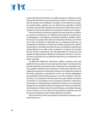 Orientaciones pedagógicas para la educación artística en Básica y Media




     campo de la Educación Artística, sus reglas de juego, su relación con otros
     campos del conocimiento, las tensiones que se dan en su interior y sus ob-
     jetos de estudio. De esa reflexión se recogen en este referente sus aspec-
     tos fundamentales: aquellos que son directamente aplicables al diseño
     curricular y que permiten expandir la mirada de las instituciones hacia sus
     contextos y hacia la interrelación de la Educación Artística con la cultura.
         Estas orientaciones retoman los aportes de varios docentes y académi-
     cos, quienes contribuyeron con reflexiones derivadas de su propio ejerci-
     cio pedagógico e investigativo, permitiendo identificar aquellas compe-
     tencias que son propias del campo de la Educación Artística y la manera
     como estas contribuyen al desarrollo de las competencias básicas. Las
     competencias inherentes a la Educación Artística aquí descritas, definen
     sin ahondar en contenidos temáticos, lo que un estudiante, aprende para
     el desarrollo de su ser, saber y hacer, mediante su contacto con el campo
     del arte. Dichas competencias han sido planteadas de manera que sea
     posible la implementación flexible de la Educación Artística en las insti-
     tuciones, de acuerdo con sus proyectos educativos y sus respectivos con-
     textos culturales.
         Las diferentes reflexiones, discusiones, análisis y posturas acerca del
     papel del arte y la cultura en la escuela que dan origen a este documento,
     permiten identificar tres grandes retos: el primero es la necesidad de ge-
     nerar políticas educativas que garanticen a instituciones del país la con-
     solidación de procesos en Educación Artística en los diferentes niveles de
     formación. Segundo, la necesidad de contar con criterios pedagógicos
     que posibiliten orientar dichos procesos, con el fin de ofrecer a las insti-
     tuciones y a sus docentes, referentes que sirvan para realizar sus diseños
     curriculares en concordancia con los proyectos educativos instituciona-
     les, basados en el desarrollo de competencias. Tercero, en una educación
     integral de los estudiantes desde una perspectiva inclusiva y multicultu-
     ral, la Educación Artística tiene el reto de fortalecer y consolidar el propio
     acervo cultural, y a la vez, ofrecer las herramientas necesarias para que
     una persona pueda leer y leerse desde diferentes contextos.
         Para asumir dichos retos, las presentes orientaciones se apoyan, en pri-
     mera instancia, en:




10
 