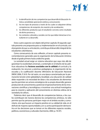 Presentación




      1.	 la identificación de tres competencias que desarrolla la Educación Ar-
          tística: sensibilidad, apreciación estética y comunicación;
      2.	 los tres tipos de procesos a través de los cuales se adquieren dichas
          competencias: de recepción, de creación y de socialización;
      3.	 los diferentes productos que el estudiante concreta como resultado
          de dichos procesos y
      4.	 los contextos culturales y sociales con los que debe interactuar el es-
          tudiante en su desarrollo.

   Estos cuatro aspectos son objeto del primer capítulo. El segundo capí-
tulo presenta una propuesta para su implementación en el currículo, con
el propósito de que su articulación, contribuya al desarrollo integral de los
estudiantes colombianos.
   Como consecuencia de esta reflexión, el tercer capítulo presenta re-
comendaciones generales para la organización de la Educación Artística
desde el grado primero hasta undécimo grado.
   La sociedad actual exige un sistema educativo que vaya más allá de
garantizar la escolaridad universal, y contemple en el diseño de las polí-
ticas educativas los factores asociados con la calidad: el currículo y la
evaluación, los recursos y prácticas pedagógicas, la organización de las
escuelas y la cualificación docente (Ministerio de Educación Nacional
[MEN] 2006, P. 8-9). Por tal razón, en una época caracterizada por la per-
manente tensión entre globalidad y localidad, una educación de calidad
debe responder a la necesidad de dotar a los estudiantes de elementos
que les permitan ser actores estratégicos de su propio desarrollo; generar
producción de conocimiento y potenciar el aprovechamiento de las inno-
vaciones científicas y tecnológicas; e incentivar una actitud investigativa
para la creación y aplicación del conocimiento en distintas esferas de la
sociedad y la cultura..
   Podemos decir que el desarrollo de competencias básicas, a las cua-
les contribuyen de manera decisiva las competencias artísticas, no sólo
permite que las personas participen mejor en el ámbito escolar y comu-
nitario, sino que buscan un impacto positivo en su calidad de vida, en el
disfrute de mayores oportunidades y en su activa participación democrá-
tica en las decisiones que se toman en los diferentes espacios sociales,
políticos, económicos y culturales (Sarmiento, 2002, p. 76-97).



                                                                                        11
 
