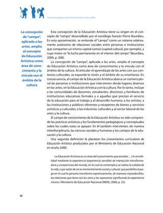 Orientaciones pedagógicas para la educación artística en Básica y Media




La concepción       Esta concepción de la Educación Artística tiene su origen en el con-
  de “campo”,    cepto de “campo” desarrollado por el sociólogo francés Pierre Bourdieu.
aplicada a las   En esta aproximación, se entiende el “campo” como un sistema relativa-
                 mente autónomo de relaciones sociales entre personas e instituciones
 artes, amplía
                 que comparten un mismo capital común (capital cultural, por ejemplo), y
  el concepto
                 cuyo motor es “la lucha permanente en el interior del campo” (Bourdieu,
de Educación     2000, p. 208).
Artística como      La concepción de “campo”, aplicada a las artes, amplía el concepto
área de cono-    de Educación Artística como área de conocimiento y la vincula con el
 cimiento y la   ámbito de la cultura. Al articular el aprendizaje de las artes con sus con-
vincula con el   textos culturales, se expande la visión y el ámbito de su enseñanza. En
 ámbito de la    consecuencia, el campo de la Educación Artística abarca un número plu-
                 ral de personas e instituciones que intervienen desde lugares diversos
     cultura
                 en las artes, en la Educación Artística y en la cultura. Por lo tanto, incluye
                 a las comunidades de docentes, estudiantes, directivos y familiares de
                 instituciones educativas formales y a aquellas que prestan el servicio
                 de la educación para el trabajo y el desarrollo humano; a los artistas; a
                 las instituciones y públicos oferentes y receptores de bienes y servicios
                 artísticos y culturales; a las industrias culturales y al sector laboral de las
                 artes y la cultura.
                    El campo de conocimiento de la Educación Artística no sólo compren-
                 de las prácticas artísticas y los fundamentos pedagógicos y conceptuales
                 sobre los cuales estas se apoyan. En él también intervienen, de manera
                 interdisciplinaria, las ciencias sociales y humanas y los campos de la edu-
                 cación y la cultura.
                    Una segunda definición la plantean los Lineamientos curriculares de
                 Educación Artística producidos por el Ministerio de Educación Nacional
                 en el año 2000.

                          La Educación Artística es un área del conocimiento que estudia(…) la sensibi-
                      lidad mediante la experiencia (experiencia sensible) de interacción transforma-
                      dora y comprensiva del mundo, en la cual se contempla y se valora la calidad de
                      la vida, cuya razón de ser es eminentemente social y cultural, que posibilita el jue-
                      go en el cual la persona transforma expresivamente, de maneras impredecibles,
                      las relaciones que tiene con los otros y las representa significando la experiencia
                      misma ( Ministerio de Educación Nacional [MEN], 2000, p. 25).



14
 