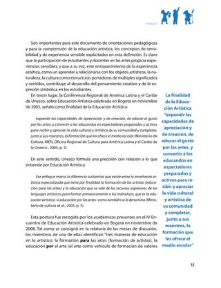 Introducción




    Son importantes para este documento de orientaciones pedagógicas
y para la comprensión de la educación artística, los conceptos de sensi-
bilidad y de experiencia sensible explicitados en esta definición. Es claro
que la participación de estudiantes y docentes en las artes propicia expe-
riencias sensibles; y que a su vez, este enriquecimiento de la experiencia
estética, como un aprender a relacionarse con los objetos artísticos, la na-
turaleza, la cultura como estructuras portadoras de múltiples significados
y sentidos, contribuye al desarrollo del pensamiento creativo y de la ex-
presión simbólica en los estudiantes.
    En tercer lugar, la Conferencia Regional de América Latina y el Caribe                    La finalidad
de Unesco, sobre Educación Artística celebrada en Bogotá en noviembre                         de la Educa-
de 2005, señaló como finalidad de la Educación Artística:                                   ción Artística
                                                                                             “expandir las
      expandir las capacidades de apreciación y de creación, de educar el gusto
                                                                                           capacidades de
  por las artes, y convertir a los educandos en espectadores preparados y activos
  para recibir y apreciar la vida cultural y artística de su comunidad y completar,
                                                                                            apreciación y
  junto a sus maestros, la formación que les ofrece el medio escolar (Ministerio de        de creación, de
  Cultura, MEN, Oficina Regional de Cultura para América Latina y el Caribe de             educar el gusto
  la Unesco , 2005, p. 5).                                                                 por las artes, y
                                                                                            convertir a los
  En este sentido, Unesco formula una precisión con relación a lo que                       educandos en
entiende por Educación Artística:                                                           espectadores
                                                                                            preparados y
      Ese enfoque marca la diferencia sustantiva que existe entre la enseñanza ar-
  tística especializada que tiene por finalidad la formación de los artistas (educa-
                                                                                           activos para re-
  ción para las artes) y la educación que se vale de los recursos expresivos de los        cibir y apreciar
  lenguajes artísticos para formar armónicamente a los individuos, que es la edu-          la vida cultural
  cación artística -o educación por las artes- como también se le denomina (Minis-           y artística de
  terio de cultura et al., 2005, p. 5).                                                     su comunidad
                                                                                             y completar,
   Esta postura fue recogida por los académicos presentes en el IV En-                         junto a sus
cuentro de Educación Artística celebrado en Bogotá en noviembre de
                                                                                              maestros, la
2008. Tal como se consignó en la relatoría de las mesas de discusión,
los miembros de una de ellas identifican “tres maneras de educación
                                                                                           formación que
en lo artístico: la formación para las artes (formación de artistas), la                      les ofrece el
educación por el arte (el arte como vehículo de formación de valores                       medio escolar”



                                                                                                         15
 