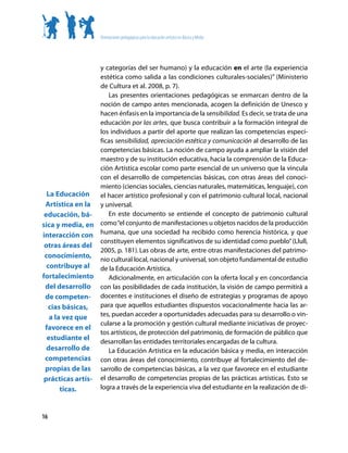 Orientaciones pedagógicas para la educación artística en Básica y Media




                  y categorías del ser humano) y la educación en el arte (la experiencia
                  estética como salida a las condiciones culturales-sociales)” (Ministerio
                  de Cultura et al. 2008, p. 7).
                     Las presentes orientaciones pedagógicas se enmarcan dentro de la
                  noción de campo antes mencionada, acogen la definición de Unesco y
                  hacen énfasis en la importancia de la sensibilidad. Es decir, se trata de una
                  educación por las artes, que busca contribuir a la formación integral de
                  los individuos a partir del aporte que realizan las competencias especí-
                  ficas sensibilidad, apreciación estética y comunicación al desarrollo de las
                  competencias básicas. La noción de campo ayuda a ampliar la visión del
                  maestro y de su institución educativa, hacia la comprensión de la Educa-
                  ción Artística escolar como parte esencial de un universo que la vincula
                  con el desarrollo de competencias básicas, con otras áreas del conoci-
                  miento (ciencias sociales, ciencias naturales, matemáticas, lenguaje), con
  La Educación el hacer artístico profesional y con el patrimonio cultural local, nacional
 Artística en la y universal.
 educación, bá-      En este documento se entiende el concepto de patrimonio cultural
sica y media, en como “el conjunto de manifestaciones u objetos nacidos de la producción
interacción con humana, que una sociedad ha recibido como herencia histórica, y que
                  constituyen elementos significativos de su identidad como pueblo” (Llull,
 otras áreas del
                  2005, p. 181). Las obras de arte, entre otras manifestaciones del patrimo-
 conocimiento, nio cultural local, nacional y universal, son objeto fundamental de estudio
  contribuye al de la Educación Artística.
fortalecimiento      Adicionalmente, en articulación con la oferta local y en concordancia
 del desarrollo con las posibilidades de cada institución, la visión de campo permitirá a
 de competen- docentes e instituciones el diseño de estrategias y programas de apoyo
   cias básicas,  para que aquellos estudiantes dispuestos vocacionalmente hacia las ar-
   a la vez que   tes, puedan acceder a oportunidades adecuadas para su desarrollo o vin-
                  cularse a la promoción y gestión cultural mediante iniciativas de proyec-
 favorece en el
                  tos artísticos, de protección del patrimonio, de formación de público que
  estudiante el desarrollan las entidades territoriales encargadas de la cultura.
  desarrollo de      La Educación Artística en la educación básica y media, en interacción
 competencias con otras áreas del conocimiento, contribuye al fortalecimiento del de-
 propias de las sarrollo de competencias básicas, a la vez que favorece en el estudiante
 prácticas artís- el desarrollo de competencias propias de las prácticas artísticas. Esto se
       ticas.     logra a través de la experiencia viva del estudiante en la realización de di-



16
 
