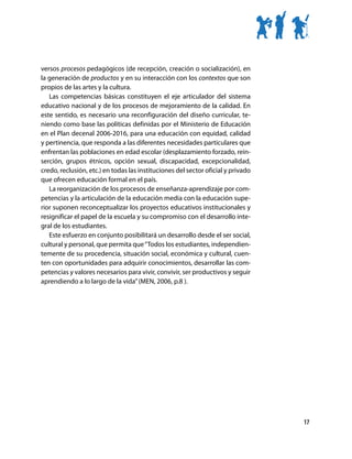 versos procesos pedagógicos (de recepción, creación o socialización), en
la generación de productos y en su interacción con los contextos que son
propios de las artes y la cultura.
   Las competencias básicas constituyen el eje articulador del sistema
educativo nacional y de los procesos de mejoramiento de la calidad. En
este sentido, es necesario una reconfiguración del diseño curricular, te-
niendo como base las políticas definidas por el Ministerio de Educación
en el Plan decenal 2006-2016, para una educación con equidad, calidad
y pertinencia, que responda a las diferentes necesidades particulares que
enfrentan las poblaciones en edad escolar (desplazamiento forzado, rein-
serción, grupos étnicos, opción sexual, discapacidad, excepcionalidad,
credo, reclusión, etc.) en todas las instituciones del sector oficial y privado
que ofrecen educación formal en el país.
   La reorganización de los procesos de enseñanza-aprendizaje por com-
petencias y la articulación de la educación media con la educación supe-
rior suponen reconceptualizar los proyectos educativos institucionales y
resignificar el papel de la escuela y su compromiso con el desarrollo inte-
gral de los estudiantes.
   Este esfuerzo en conjunto posibilitará un desarrollo desde el ser social,
cultural y personal, que permita que “Todos los estudiantes, independien-
temente de su procedencia, situación social, económica y cultural, cuen-
ten con oportunidades para adquirir conocimientos, desarrollar las com-
petencias y valores necesarios para vivir, convivir, ser productivos y seguir
aprendiendo a lo largo de la vida” (MEN, 2006, p.8 ).




                                                                                  17
 