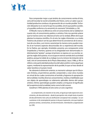 Orientaciones pedagógicas para la educación artística en Básica y Media




         Para comprender mejor a qué ámbito de conocimiento remite el Arte,
     sería útil recordar la noción aristotélica de Poiesis, como un saber cuya ac-
     tividad productiva conduce a la generación de un mundo posible: “la fun-
     ción del poeta no es narrar lo que ha sucedido, sino lo que podría suceder,
     y lo posible conforme a lo verosímil y lo necesario” (Aristóteles, p. 56).
         El filósofo marca la diferencia entre el conocimiento de la realidad en
     cuanto tal y el conocimiento poético o artístico. Esto nos permite aclarar
     que la manera como nos relaciona el arte con la verdad, difiere de la que
     plantea la empresa científica. En el arte, las reglas inherentes a su modo
     histórico de producir son las que determinan la consistencia de la estruc-
     tura de una obra, y así mismo caracterizan la manera como pueden reve-
     lar al ser humano aspectos desconocidos de su experiencia del mundo.
     En la Poética, por ejemplo, Aristóteles presenta una comparación entre
     Empédocles y Homero, quienes en la antigüedad eran denominados in-
     distintamente “poetas”: aunque el primero se expresa en sus escritos se-
     gún las reglas de la poesía, no se ocupa en estricto sentido de la actividad
     poética, porque la índole de su trabajo no es la mímesis (la imitación de lo
     real), sino el conocimiento de la Physis (Naturaleza). Jauss (1986, p. 99) se
     refiere a esta particularidad productiva del saber poiético como aquel que
     supera, mediante la representación de lo posible, lo que se hace desde el
     saber teorético o la praxis moral.
         No obstante la distinción anterior, es necesario subrayar que la Educa-
     ción Artística, al permitirnos percibir, comprender y crear otros mundos
     en virtud de los cuales construimos el sentido y logramos la apropiación
     de la realidad, moviliza diversos conocimientos, medios y habilidades que
     son objeto de aprendizajes no solamente aplicables dentro del campo
     artístico. Dichos aprendizajes pueden ampliar y enriquecer el significado
     de la experiencia de la realidad, tanto como la del conocer.
         Goodman (1995) plantea el arte como un acto cognitivo:

              La comprensión y la creación en las artes, al igual que toda especie de cono-
          cimiento y de descubrimiento –desde la percepción más simple hasta el patrón
          de descubrimiento más sutil y la clarificación conceptual más compleja– no son
          cuestiones ni de contemplación pasiva ni de pura inspiración, sino que implican
          procesos activos, constructivos, de discriminación, interrelación y organización
          (p. 239).



20
 