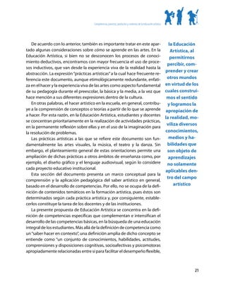 Competencias, procesos, productos y contextos de la educación artística




    De acuerdo con lo anterior, también es importante tratar en este apar-                                         la Educación
tado algunas consideraciones sobre cómo se aprende en las artes. En la                                              Artística, al
Educación Artística, si bien no se desconocen los procesos de conoci-                                               permitirnos
miento deductivos, encontramos con mayor frecuencia el uso de proce-
                                                                                                                  percibir, com-
sos inductivos, que van desde la experiencia viva de la realidad hasta la
                                                                                                                 prender y crear
abstracción. La expresión “prácticas artísticas” a la cual hace frecuente re-
ferencia este documento, aunque etimológicamente redundante, enfati-                                              otros mundos
za en el hacer y la experiencia viva de las artes como aspecto fundamental                                       en virtud de los
de su pedagogía durante el preescolar, la básica y la media, a la vez que                                        cuales construi-
hace mención a sus diferentes expresiones dentro de la cultura.                                                   mos el sentido
    En otras palabras, el hacer artístico en la escuela, en general, contribu-                                    y logramos la
ye a la comprensión de conceptos o teorías a partir de lo que se aprende                                         apropiación de
a hacer. Por esta razón, en la Educación Artística, estudiantes y docentes
                                                                                                                 la realidad, mo-
se concentran prioritariamente en la realización de actividades prácticas,
                                                                                                                  viliza diversos
en la permanente reflexión sobre ellas y en el uso de la imaginación para
la resolución de problemas.                                                                                      conocimientos,
    Las prácticas artísticas a las que se refiere este documento son fun-                                          medios y ha-
damentalmente las artes visuales, la música, el teatro y la danza. Sin                                            bilidades que
embargo, el planteamiento general de estas orientaciones permite una                                              son objeto de
ampliación de dichas prácticas a otros ámbitos de enseñanza como, por                                              aprendizajes
ejemplo, el diseño gráfico y el lenguaje audiovisual, según lo considere                                          no solamente
cada proyecto educativo institucional.
                                                                                                                 aplicables den-
    Esta sección del documento presenta un marco conceptual para la
                                                                                                                  tro del campo
comprensión y la aplicación pedagógica del saber artístico en general,
basado en el desarrollo de competencias. Por ello, no se ocupa de la defi-                                            artístico
nición de contenidos temáticos en la formación artística, pues éstos son
determinados según cada práctica artística y, por consiguiente, estable-
cerlos constituye la tarea de los docentes y de las instituciones.
    La presente propuesta de Educación Artística se concentra en la defi-
nición de competencias específicas que complementan e intensifican el
desarrollo de las competencias básicas, en la búsqueda de una educación
integral de los estudiantes. Más allá de la definición de competencia como
un “saber hacer en contexto”, una definición amplia de dicho concepto se
entiende como “un conjunto de conocimientos, habilidades, actitudes,
comprensiones y disposiciones cognitivas, socioafectivas y psicomotoras
apropiadamente relacionadas entre sí para facilitar el desempeño flexible,



                                                                                                                               21
 