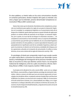 Competencias, procesos, productos y contextos de la educación artística




En otras palabras, su interés radica en los actos comunicativos situados
en contextos particulares, donde el objetivo del sujeto es entender a los
otros y lograr que lo entiendan, proceso denominado “competencia co-
municativa”. Pilleux (2001) sostiene que:

      Hymes hizo notar que la dicotomía chomskiana entre competencia y actua-
  ción era insuficiente para explicar las reglas de uso para la interacción lingüís-
  tica en la sociedad. La competencia lingüística es el conocimiento tácito de la
  lengua de un hablante-oyente ideal que posee un grupo limitado de reglas para
  producir un número infinito de oraciones en esa lengua. La actuación lingüís-
  tica, por su parte, es el uso real de esa lengua en situaciones concretas (…) la
  competencia comunicativa se ha de entender como un conjunto de habilidades
  y conocimientos que permiten que los hablantes de una comunidad lingüística
  puedan entenderse. En otras palabras, es nuestra capacidad de interpretar y usar
  apropiadamente el significado social de las variedades lingüísticas, desde cual-
  quier circunstancia, en relación con las funciones y variedades de la lengua y con
  las suposiciones culturales en la situación de comunicación. Se refiere, en otros
  términos, al uso como sistema de las reglas de interacción social (p. 144).

   En psicología, el interés por comprender mejor lo que sucede cuando
un sujeto razona llevó a concentrar los esfuerzos por desarrollar nuevas
teorías y metodologías de investigación de los procesos mentales. Por un
lado se encuentra la crítica que distintos autores hacen a la concepción
tradicional de inteligencia, entre los cuales encontramos a Bruner, Stern-
berg, Neisser o Miller. A este respecto, Gardner (1988) recuerda:

      A principios de la década de los años sesenta Miller –junto con sus colegas
  Karl Pribram, neurocientífico, y Eugene Galanter, psicólogo de orientación mate-
  mática– dieron a conocer una obra que tuvo una enorme repercusión en la psi-
  cología y las disciplinas afines: un pequeño volumen titulado Plans and Structure
  of Behavior [Los planes y la estructura de la conducta] (1960). En él anunciaron
  el fin del conductismo corriente, con su desacreditado arco reflejo, y en su lugar
  reclamaron un enfoque cibernético de la conducta en términos de acciones, ite-
  raciones o bucles (loops) de retroalimentación, y reajustes de la acción a la luz de
  la retroalimentación (p. 49).




                                                                                                                    23
 