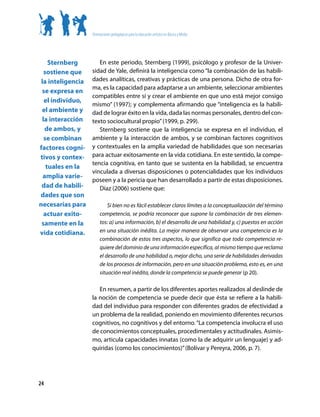 Orientaciones pedagógicas para la educación artística en Básica y Media




    Sternberg         En este periodo, Sternberg (1999), psicólogo y profesor de la Univer-
  sostiene que     sidad de Yale, definirá la inteligencia como “la combinación de las habili-
 la inteligencia   dades analíticas, creativas y prácticas de una persona. Dicho de otra for-
                   ma, es la capacidad para adaptarse a un ambiente, seleccionar ambientes
 se expresa en
                   compatibles entre sí y crear el ambiente en que uno está mejor consigo
  el individuo,
                   mismo” (1997); y complementa afirmando que “inteligencia es la habili-
 el ambiente y     dad de lograr éxito en la vida, dada las normas personales, dentro del con-
 la interacción    texto sociocultural propio” (1999, p. 299).
   de ambos, y        Sternberg sostiene que la inteligencia se expresa en el individuo, el
  se combinan      ambiente y la interacción de ambos, y se combinan factores cognitivos
factores cogni-    y contextuales en la amplia variedad de habilidades que son necesarias
tivos y contex-    para actuar exitosamente en la vida cotidiana. En este sentido, la compe-
                   tencia cognitiva, en tanto que se sustenta en la habilidad, se encuentra
   tuales en la
                   vinculada a diversas disposiciones o potencialidades que los individuos
  amplia varie-
                   poseen y a la pericia que han desarrollado a partir de estas disposiciones.
 dad de habili-       Díaz (2006) sostiene que:
dades que son
necesarias para             Si bien no es fácil establecer claros límites a la conceptualización del término
  actuar exito-         competencia, se podría reconocer que supone la combinación de tres elemen-
 samente en la          tos: a) una información, b) el desarrollo de una habilidad y, c) puestos en acción
vida cotidiana.         en una situación inédita. La mejor manera de observar una competencia es la
                        combinación de estos tres aspectos, lo que significa que toda competencia re-
                        quiere del dominio de una información específica, al mismo tiempo que reclama
                        el desarrollo de una habilidad o, mejor dicho, una serie de habilidades derivadas
                        de los procesos de información, pero en una situación problema, esto es, en una
                        situación real inédita, donde la competencia se puede generar (p 20).

                      En resumen, a partir de los diferentes aportes realizados al deslinde de
                   la noción de competencia se puede decir que ésta se refiere a la habili-
                   dad del individuo para responder con diferentes grados de efectividad a
                   un problema de la realidad, poniendo en movimiento diferentes recursos
                   cognitivos, no cognitivos y del entorno. “La competencia involucra el uso
                   de conocimientos conceptuales, procedimentales y actitudinales. Asimis-
                   mo, articula capacidades innatas (como la de adquirir un lenguaje) y ad-
                   quiridas (como los conocimientos)” (Bolívar y Pereyra, 2006, p. 7).




24
 