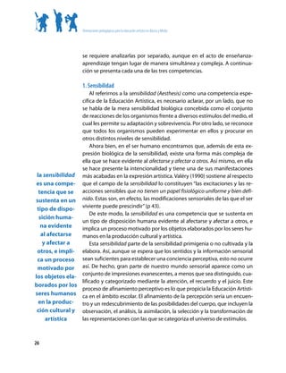 Orientaciones pedagógicas para la educación artística en Básica y Media




                    se requiere analizarlas por separado, aunque en el acto de enseñanza-
                    aprendizaje tengan lugar de manera simultánea y compleja. A continua-
                    ción se presenta cada una de las tres competencias.

                    1. Sensibilidad
                     Al referirnos a la sensibilidad (Aesthesis) como una competencia espe-
                 cífica de la Educación Artística, es necesario aclarar, por un lado, que no
                 se habla de la mera sensibilidad biológica concebida como el conjunto
                 de reacciones de los organismos frente a diversos estímulos del medio, el
                 cual les permite su adaptación y sobrevivencia. Por otro lado, se reconoce
                 que todos los organismos pueden experimentar en ellos y procurar en
                 otros distintos niveles de sensibilidad.
                     Ahora bien, en el ser humano encontramos que, además de esta ex-
                 presión biológica de la sensibilidad, existe una forma más compleja de
                 ella que se hace evidente al afectarse y afectar a otros. Así mismo, en ella
                 se hace presente la intencionalidad y tiene una de sus manifestaciones
 la sensibilidad más acabadas en la expresión artística. Valéry (1990) sostiene al respecto
 es una compe- que el campo de la sensibilidad lo constituyen “las excitaciones y las re-
  tencia que se acciones sensibles que no tienen un papel fisiológico uniforme y bien defi-
sustenta en un nido. Estas son, en efecto, las modificaciones sensoriales de las que el ser
 tipo de dispo- viviente puede prescindir” (p 43).
                     De este modo, la sensibilidad es una competencia que se sustenta en
  sición huma-
                 un tipo de disposición humana evidente al afectarse y afectar a otros, e
   na evidente   implica un proceso motivado por los objetos elaborados por los seres hu-
   al afectarse  manos en la producción cultural y artística.
    y afectar a      Esta sensibilidad parte de la sensibilidad primigenia o no cultivada y la
 otros, e impli- elabora. Así, aunque se espera que los sentidos y la información sensorial
 ca un proceso sean suficientes para establecer una conciencia perceptiva, esto no ocurre
 motivado por así. De hecho, gran parte de nuestro mundo sensorial aparece como un
los objetos ela- conjunto de impresiones evanescentes, a menos que sea distinguido, cua-
                 lificado y categorizado mediante la atención, el recuerdo y el juicio. Este
borados por los
                 proceso de afinamiento perceptivo es lo que propicia la Educación Artísti-
seres humanos ca en el ámbito escolar. El afinamiento de la percepción sería un encuen-
  en la produc- tro y un redescubrimiento de las posibilidades del cuerpo, que incluyen la
 ción cultural y observación, el análisis, la asimilación, la selección y la transformación de
     artística   las representaciones con las que se categoriza el universo de estímulos.



26
 