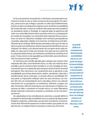 Competencias, procesos, productos y contextos de la educación artística




    En los acercamientos al estudio de un fenómeno sensorial podría exa-
minarse el modo en que se cobra conciencia de la percepción. Por ejem-
plo, ¿cómo ocurre que se llegue a percibir un color rojo? Evidentemente,
primero se tiene una disposición orgánica como condición de posibilidad
del campo del color, es decir, la condición del cuerpo que hace posible el
ser percipiente desde su fisiología. En segundo lugar, la experiencia del
color no es reductible al hecho de la sensación misma ni a su designación
por medio de una palabra. Los contenidos de la impresión física se estruc-
turan con base en relaciones complejas entre estímulos perceptuales ya
conocidos, adquiridos o fijados en la memoria. Si al detenerse en la iden-
tificación de los atributos del fenómeno percibido se dice que “el color es
                                                                                       se puede
rojo”, ya existe una clasificación anterior que permite identificarlo con esa
“etiqueta”. Por último, se lo ubicaría dentro de una gama de los rojos po-
                                                                                       definir la
sibles, los “rojos que he vivido, que recuerdo, otros rojos que veo”, a partir de   competencia
lo cual podría determinarse una inclinación o preferencia manifiesta en el          denominada
juicio: “el rojo carmesí es más agradable que el bermellón, pero éste último es      sensibilidad
más vivo y procura mayor contraste”.                                               como un con-
    Se menciona este sencillo ejemplo para subrayar que nuestra mera junto de dispo-
impresión del color, como fenómeno físico, es sólo una instancia de lo siciones biológi-
sensible y que la conciencia de lo sensible es un acto complejo de reco-
                                                                                   cas, cognitivas
nocimiento que no se agota allí, pero tampoco anula el hecho sensorial
primigenio. Para estructurar una comprensión que se aproxime a esta
                                                                                   y relacionales,
complejidad, que incluya observación, análisis, asimilación, selección y que permiten la
transformación de los estímulos, se necesita afinar la sensibilidad. Por            recepción y el
otra parte, es importante enfatizar cómo los seres humanos, con mo- procesamiento
tivo del arte y la contemplación de la naturaleza, tienen una relación de la informa-
emocional con su percepción, se entretienen, disfrutan y juegan con ción presente en
ella: memorizan, distintas impresiones, las coleccionan e imaginan mu- un hecho esté-
taciones de ellas y convierten el mundo real en un vasto laboratorio
                                                                                  tico, que puede
donde impresión, sensación y emoción se combinan en las más diver-
sas formas.
                                                                                  ser una obra de
    Así, apoyándose en las consideraciones anteriores, se puede definir la arte, un trabajo
competencia denominada sensibilidad como un conjunto de disposiciones                artístico en
biológicas, cognitivas y relacionales, que permiten la recepción y el procesa-       proceso, un
miento de la información presente en un hecho estético, que puede ser una discurso, entre
obra de arte, un trabajo artístico en proceso, un discurso, entre otros.                 otros.


                                                                                                                27
 