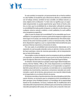 Orientaciones pedagógicas para la educación artística en Básica y Media




        En este sentido, la recepción y el procesamiento de un hecho estético
     no sólo habilita al estudiante para relacionarse afectiva y sensiblemente
     con el trabajo artístico, también lo hace sensible a la belleza natural y a
     otros objetos de la civilización. Y si bien esto no significa que un espec-
     tador desprevenido no pueda experimentar goce frente al hecho artís-
     tico, es claro que la sensibilidad de un observador cultivado le aventaja.
     La sensibilidad formada puede enriquecer su relación con las obras y con
     cualquier entorno natural o estético a nivel cualitativo, lo cual cualifica
     esta competencia específica.
        ¿Qué es pues lo propio de la sensibilidad? Se ha entendido que la sen-
     sibilidad es una apropiación humana y parte de la exigencia orgánica que
     tiene lugar en el cuerpo, con motivo de la sobrevivencia. Pero dicha expe-
     riencia en los seres humanos puede ir, como se mencionó antes, más allá
     de la disposición orgánica y usar su expresividad intencionalmente para
     provocar diversas reacciones y emociones en otros.
        Por esta razón, la sensibilidad está estrechamente relacionada con la
     expresión, la cual se puede entender como un salir de sí mismo, con el fin
     de hacer partícipe a otros de vivencias personales y de la interpretación
     que se hace de las ajenas.
        Para ampliar un poco la relación entre la competencia de la sensibilidad
     y la expresión, se puede examinar lo que ocurre en las Artes Escénicas, a
     partir de algunas ideas de La Antropología Teatral de Eugenio Barba.
        En el teatro, “el actor plasma su propio cuerpo según determinadas ten-
     siones y formas” (Barba, 1990, p. 261). Estas disposiciones se manifiestan
     en la llamada presencia escénica del actor y en el espectador. La expresivi-
     dad del cuerpo del actor no es gratuita, no está dada con su corporeidad
     cotidiana; los movimientos, reacciones o emociones naturales son condi-
     cionados a partir de la técnica, para procurar una reacción determinada
     en el espectador en un entorno ficticio, la escena.
        Al retomar esta idea y hacerla extensiva a las otras disciplinas de la Edu-
     cación Artística, se encuentra que la competencia de la sensibilidad tam-
     bién persigue como finalidad producir un homólogo de la expresividad
     teatral en los estudiantes. Se busca, mediante ella, la modificación de la
     naturaleza del comportamiento cotidiano para acrecentar las condiciones
     naturales perceptivas del cuerpo, de su acción y de su reacción. Este acre-




28
 