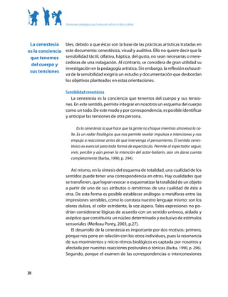 Orientaciones pedagógicas para la educación artística en Básica y Media




 La cenestesia     bles, debido a que éstas son la base de las prácticas artísticas tratadas en
es la conciencia   este documento: cenestésica, visual y auditiva. Ello no quiere decir que la
 que tenemos       sensibilidad táctil, olfativa, háptica, del gusto, no sean necesarias o mere-
                   cedoras de una indagación. Al contrario, se considera de gran utilidad su
  del cuerpo y
                   investigación en la pedagogía artística. Sin embargo, la reflexión exhausti-
 sus tensiones
                   va de la sensibilidad exigiría un estudio y documentación que desbordan
                   los objetivos planteados en estas orientaciones.

                   Sensibilidad cenestésica
                      La cenestesia es la conciencia que tenemos del cuerpo y sus tensio-
                   nes. En este sentido, permite integrar en nosotros un esquema del cuerpo
                   como un todo. De este modo y por correspondencia, es posible identificar
                   y anticipar las tensiones de otra persona.

                             Es la cenestesia la que hace que la gente no choque mientras atraviesa la ca-
                        lle. Es un radar fisiológico que nos permite revelar impulsos e intenciones y nos
                        empuja a reaccionar antes de que intervenga el pensamiento. El sentido cenes-
                        tésico es esencial para toda forma de espectáculo. Permite al espectador seguir,
                        vivir, percibir y aún prever la intención del actor-bailarín, aún sin darse cuenta
                        completamente (Barba, 1990, p. 294).

                      Así mismo, en la síntesis del esquema de totalidad, una cualidad de los
                   sentidos puede tener una correspondencia en otros. Hay cualidades que
                   se transfieren, que logran evocar o esquematizar la totalidad de un objeto
                   a partir de uno de sus atributos o remitirnos de una cualidad de éste a
                   otra. De esta forma es posible establecer análogos o metáforas entre las
                   impresiones sensibles, como lo constata nuestro lenguaje mismo: son los
                   olores dulces, el color estridente, la voz áspera. Tales expresiones no po-
                   drían considerarse lógicas de acuerdo con un sentido unívoco, aislado y
                   aséptico que constituiría un núcleo determinado y exclusivo de estímulos
                   sensoriales (Merleau Ponty, 2003, p.27).
                      El desarrollo de la cenestesia es importante por dos motivos: primero,
                   porque nos pone en relación con los otros individuos, pues la resonancia
                   de sus movimientos y micro-ritmos biológicos es captada por nosotros y
                   afectada por nuestras reacciones posturales o tónicas (Barba, 1990, p. 296).
                   Segundo, porque el examen de las correspondencias o interconexiones



30
 