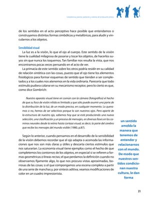 Competencias, procesos, productos y contextos de la educación artística




de los sentidos en el acto perceptivo hace posible que entendamos o
construyamos distintas formas simbólicas y metafóricas, para aludir y vin-
cularnos a los objetos.

Sensibilidad visual
    La luz es a la visión, lo que el ojo al cuerpo. Este sentido de la visión
tiene la cualidad milagrosa de posarse y tocar los objetos, de hacerlos su-
yos sin que nunca los toquemos. Tan familiar nos resulta la vista, que nos
encontramos pocas veces pensando en el acto de ver.
    La primacía de este sentido sobre los otros podría residir en su calidad
de relación sintética con las cosas, puesto que el ojo tiene los elementos
fisiológicos para formar esquemas de sentido que tienden a ser comple-
tados y a los cuales nos atenemos en la vida ordinaria. Parecería que todo
estímulo pudiera colarse en su mecanismo receptor, pero lo cierto es que,
como dice Gombrich:

       Nuestro aparato visual tiene en común con la cámara (fotográfica) el hecho
   de que su foco de visión nítida es limitado y que sólo puede asumir una parte de
   la distribución de la luz, de un modo preciso, en cualquier momento. Lo quera-
   mos o no, hemos de ser selectivos porque lo son nuestros ojos. Pero aparte de
   la estructura de nuestro ojo, sabemos hoy que se está produciendo una nueva
   selección, una clasificación y un proceso de mensajes, en diversas fases en los ca-
                                                                                                                        un sentido
   minos neurales desde la retina hasta corteza visual, es decir, la parte del cerebro
   que recibe los mensajes del mundo visible (1980, p.87).
                                                                                                                        amolda la
                                                                                                                       manera que
   Según lo anterior, cuando pensamos en el desarrollo de la sensibilidad                                              tenemos de
de la visión debemos recordar que el ojo adapta o acomoda las informa-                                                  entender y
ciones que nos son más claras y útiles y descarta ciertos estímulos que                                               relacionarnos
nos saturarían. La economía visual tiene ejemplos como el hecho de que                                               con el mundo.
completemos los contornos de los objetos, en especial si se refieren a for-                                           De modo que
mas geométricas o líneas rectas; el que perdamos la definición cuando no
                                                                                                                      nuestros sen-
observamos fijamente algo, lo que nos procura vistas aproximadas, bo-
rrosas de las cosas; o el que compongamos una escena completa a partir
                                                                                                                     tidos condicio-
de una serie de manchas y, por síntesis aditiva, veamos modificaciones de                                              nan nuestra
color en un cuadro impresionista.                                                                                    cultura, le dan
                                                                                                                          forma


                                                                                                                                  31
 