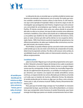 Orientaciones pedagógicas para la educación artística en Básica y Media




                      Lo relevante de esto, es recordar que un sentido amolda la manera que
                   tenemos de entender y relacionarnos con el mundo. De modo que nues-
                   tros sentidos condicionan nuestra cultura, le dan forma. Es útil mencio-
                   nar aquí como ejemplo el inspirador relato La isla de los ciegos al color. El
                   investigador que protagoniza esta historia, imagina lo que sería conocer
                   una comunidad de acromatópsicos que habitan unas islas remotas del
                   Pacífico. Él intenta concebir cómo sería una cultura donde la sensación
                   del color no sólo no se conoce, sino que el color no existe como referencia
                   nominal o metafórica. Esta cultura sería dueña de un elaborado lenguaje
                   y una poética que aludiría las más sutiles variaciones de textura y tono,
                   para un vasto universo gris del cual los demás no nos ocupamos dema-
                   siado (Sacks, 1999). Esta historia suscita la inquietud de aproximarse a las
                   diferencias perceptivas, de saber que mediante ellas construimos una ima-
                   gen del mundo y de nosotros mismos.
                      Para finalizar, se puede enfatizar que los usos de la visión como sentido
                   y del sentido que se da a la visión como forma de comprender el mundo,
                   determinan la expresión artística. Por ello es útil conocer cómo ambos, la
                   sensibilidad visual y el sentido, están en interconexión estrecha y se mo-
                   difican recíprocamente.

                   Sensibilidad auditiva
                      ¿Qué es el sonido? Alguien que no lo percibe propiamente como oyen-
                   te diría “vibración y duración”, lapsos de tiempo en los cuales se producen
                   estas vibraciones. Los acontecimientos diarios tienen su propia imagen
                   sonora que les corresponde, el reloj, el viento, los murmullos fragmenta-
                   dos de una aglomeración de personas, un zumbido, el cristal que se rom-
                   pe. Llevamos con nosotros una especie de vestido atmosférico sonoro
el sonido pro-     continuo, un espacio donde nos vemos afectados por el silencio, el sonido
                   y el ruido, que se mezclan de muchas y diferentes formas. No obstante,
 ducido por la
                   el sonido producido por la música es algo que nos lleva a otro universo,
música es algo
                   “evoca, por sí solo, el universo musical” (Valéry, Poesía y Pensamiento Abs-
que nos lleva a    tracto, p. 87).
otro universo,        Pero, para que el sonido traiga consigo esa “musicalidad”, es necesario
 “evoca, por sí    comprender las leyes que lo limitan. Como afirma Barenboim, un músico
solo, el univer-   tiene que comprender cómo funciona el sonido físicamente, para hacer
  so musical”      emerger de él algo que parece ser atraído constantemente hacia el silen-



32
 