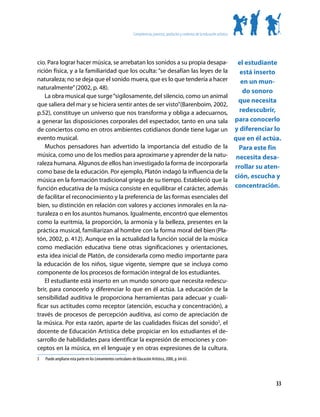 Competencias, procesos, productos y contextos de la educación artística




cio. Para lograr hacer música, se arrebatan los sonidos a su propia desapa-      el estudiante
rición física, y a la familiaridad que los oculta: “se desafían las leyes de la   está inserto
naturaleza; no se deja que el sonido muera, que es lo que tendería a hacer        en un mun-
naturalmente” (2002, p. 48).
                                                                                   do sonoro
    La obra musical que surge “sigilosamente, del silencio, como un animal
                                                                                 que necesita
que saliera del mar y se hiciera sentir antes de ser visto”(Barenboim, 2002,
p.52), constituye un universo que nos transforma y obliga a adecuarnos,           redescubrir,
a generar las disposiciones corporales del espectador, tanto en una sala para conocerlo
de conciertos como en otros ambientes cotidianos donde tiene lugar un y diferenciar lo
evento musical.                                                                 que en él actúa.
    Muchos pensadores han advertido la importancia del estudio de la              Para este fin
música, como uno de los medios para aproximarse y aprender de la natu- necesita desa-
raleza humana. Algunos de ellos han investigado la forma de incorporarla
                                                                                rrollar su aten-
como base de la educación. Por ejemplo, Platón indagó la influencia de la
                                                                                ción, escucha y
música en la formación tradicional griega de su tiempo. Estableció que la
función educativa de la música consiste en equilibrar el carácter, además concentración.
de facilitar el reconocimiento y la preferencia de las formas esenciales del
bien, su distinción en relación con valores y acciones inmorales en la na-
turaleza o en los asuntos humanos. Igualmente, encontró que elementos
como la euritmia, la proporción, la armonía y la belleza, presentes en la
práctica musical, familiarizan al hombre con la forma moral del bien (Pla-
tón, 2002, p. 412). Aunque en la actualidad la función social de la música
como mediación educativa tiene otras significaciones y orientaciones,
esta idea inicial de Platón, de considerarla como medio importante para
la educación de los niños, sigue vigente, siempre que se incluya como
componente de los procesos de formación integral de los estudiantes.
    El estudiante está inserto en un mundo sonoro que necesita redescu-
brir, para conocerlo y diferenciar lo que en él actúa. La educación de la
sensibilidad auditiva le proporciona herramientas para adecuar y cuali-
ficar sus actitudes como receptor (atención, escucha y concentración), a
través de procesos de percepción auditiva, así como de apreciación de
la música. Por esta razón, aparte de las cualidades físicas del sonido3, el
docente de Educación Artística debe propiciar en los estudiantes el de-
sarrollo de habilidades para identificar la expresión de emociones y con-
ceptos en la música, en el lenguaje y en otras expresiones de la cultura.
3	   Puede ampliarse esta parte en los Lineamientos curriculares de Educación Artística, 2000, p. 64-65.




                                                                                                                                            33
 