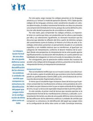 Orientaciones pedagógicas para la educación artística en Básica y Media




                      Por otra parte, exige manejar los códigos presentes en los lenguajes
                   artísticos y su “sintaxis” o modo de operación (Dondis, 1973). Dado que los
                   códigos de los lenguajes artísticos están socialmente situados en cultu-
                   ras determinadas, el análisis meramente formal de una obra nos presenta
                   una comprensión limitada de la misma, porque da cuenta del hecho artís-
                   tico tan sólo desde la perspectiva de una estética en abstracto.
                      Por esta razón, para comprender los códigos artísticos, es importan-
                   te tener en cuenta que éstos son producidos por la cultura y permeados
                   por ella y sus valoraciones. Igualmente, es necesario reconocer que los
                   discursos que abordan la reflexión del Arte a partir de distintos campos
                   del conocimiento (como la Estética, la Historia y la Crítica de arte, la So-
                   ciología, entre otras), presentan un pensamiento situado en un contexto
                   específico y son modelos teóricos que se transforman, al igual que sus
                   categorías de interpretación, conforme al devenir histórico de la socie-
   La interpre-
                   dad. Desde esta perspectiva, la interpretación de las artes puede aportar
 tación formal     significativamente a la educación del estudiante, en cuanto potencia sus
   de una obra     habilidades de indagación en torno al mundo, la naturaleza y la cultura.
 de arte puede        Por consiguiente, para la apreciación estética existen dos maneras de
definirse como     acceder a los códigos de los lenguajes artísticos, presentes en las obras: la
 el proceso de     interpretación formal y la interpretación extratextual.
decodificación
de los elemen-     Interpretación formal
                      Para un estudiante neófito que va a un museo o asiste a una obra musi-
  tos estéticos
                   cal o de teatro, captar el sentido de lo que acontece como hecho estético
 o unidades de     puede ser, parafraseando a Geertz (2003, p.24), como la lectura de un ma-
   sentido que     nuscrito desconocido, fragmentado y borroso.
 componen su          A menos que el estudiante logre incorporar claves de lectura que le per-
 estructura y la   mitan comprender las manifestaciones artísticas como portadoras de senti-
 identificación    do, habrá una gran distancia entre lo que se espera entienda de los objetos
 del papel que     de arte y lo que su lectura de espectador desprevenido le permite percibir.
                      En este sentido, el primer nivel de lectura que necesita ejercitar es la
  juegan éstos
                   interpretación formal de las manifestaciones artísticas y culturales. La in-
 en la configu-
                   terpretación formal de una obra de arte puede definirse como el proceso
ración de dicha    de decodificación de los elementos estéticos o unidades de sentido que
 obra como un      componen su estructura y la identificación del papel que juegan éstos
       todo        en la configuración de dicha obra como un todo. Constituye entonces,



36
 