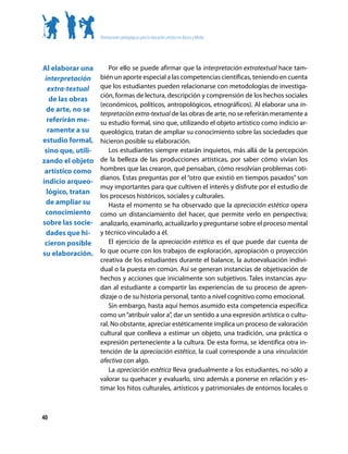 Orientaciones pedagógicas para la educación artística en Básica y Media




Al elaborar una         Por ello se puede afirmar que la interpretación extratextual hace tam-
 interpretación     bién un aporte especial a las competencias científicas, teniendo en cuenta
  extra-textual     que los estudiantes pueden relacionarse con metodologías de investiga-
                    ción, formas de lectura, descripción y comprensión de los hechos sociales
   de las obras
                    (económicos, políticos, antropológicos, etnográficos). Al elaborar una in-
  de arte, no se
                    terpretación extra-textual de las obras de arte, no se referirán meramente a
  referirán me-     su estudio formal, sino que, utilizando el objeto artístico como indicio ar-
  ramente a su      queológico, tratan de ampliar su conocimiento sobre las sociedades que
estudio formal,     hicieron posible su elaboración.
 sino que, utili-       Los estudiantes siempre estarán inquietos, más allá de la percepción
zando el objeto     de la belleza de las producciones artísticas, por saber cómo vivían los
 artístico como     hombres que las crearon, qué pensaban, cómo resolvían problemas coti-
                    dianos. Estas preguntas por el “otro que existió en tiempos pasados” son
indicio arqueo-
                    muy importantes para que cultiven el interés y disfrute por el estudio de
  lógico, tratan
                    los procesos históricos, sociales y culturales.
 de ampliar su          Hasta el momento se ha observado que la apreciación estética opera
 conocimiento       como un distanciamiento del hacer, que permite verlo en perspectiva;
sobre las socie-    analizarlo, examinarlo, actualizarlo y preguntarse sobre el proceso mental
 dades que hi-      y técnico vinculado a él.
 cieron posible         El ejercicio de la apreciación estética es el que puede dar cuenta de
su elaboración.     lo que ocurre con los trabajos de exploración, apropiación o proyección
                    creativa de los estudiantes durante el balance, la autoevaluación indivi-
                    dual o la puesta en común. Así se generan instancias de objetivación de
                    hechos y acciones que inicialmente son subjetivos. Tales instancias ayu-
                    dan al estudiante a compartir las experiencias de su proceso de apren-
                    dizaje o de su historia personal, tanto a nivel cognitivo como emocional.
                        Sin embargo, hasta aquí hemos asumido esta competencia específica
                    como un “atribuir valor a”, dar un sentido a una expresión artística o cultu-
                    ral. No obstante, apreciar estéticamente implica un proceso de valoración
                    cultural que conlleva a estimar un objeto, una tradición, una práctica o
                    expresión perteneciente a la cultura. De esta forma, se identifica otra in-
                    tención de la apreciación estética, la cual corresponde a una vinculación
                    afectiva con algo.
                        La apreciación estética lleva gradualmente a los estudiantes, no sólo a
                    valorar su quehacer y evaluarlo, sino además a ponerse en relación y es-
                    timar los hitos culturales, artísticos y patrimoniales de entornos locales o



40
 