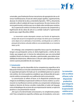 Competencias, procesos, productos y contextos de la educación artística




universales, para finalmente formar mecanismos de apropiación de sus di-
versas manifestaciones. El acto de volver propio significa, cognitivamente,
alcanzar el umbral de la obra y entenderla (Spravkin, 1997) y, éticamente,
extender a ella el cuidado de lo que nos pertenece. De esta manera, la he-
rencia patrimonial y artística que nos es dada cobra sentido para nosotros.
   Así, la apreciación estética es la base de los procesos de comprensión y
legitimación de las obras de arte en su sentido “cultural” o “patrimonial”,
puesto que, según Bourdieu (2002):

       La transmisión escolar desempeña siempre una función de legitimación,
   aunque sólo sea por la consagración que otorga a las obras que se constituyen
   como dignas de ser admiradas al transmitirlas, contribuyendo así a definir la
   jerarquía de los bienes culturales válida en una sociedad dada, en un momento
   dado. (p. 83).

   Sin embargo, esta competencia específica busca que los estudiantes
tengan una participación activa en dicha legitimación, o dicho de otro
modo, que juzguen por sí mismos las valoraciones que una comunidad
establece frente a los bienes culturales y patrimoniales, para darles la po-
sibilidad de distanciarse, diferenciarse o discutir sobre opiniones, estima-
ciones o juicios procedentes de una mayoría.

3. Comunicación
   Hemos visto que los desarrollos de las competencias específicas de la
Educación Artística se vinculan estrechamente entre sí. El refinamiento de
la capacidad perceptiva formado por la sensibilidad potencia la aprecia-                                           La comunica-
ción estética. Así mismo podemos establecer que al desarrollo de la apre-                                         ción se refiere
ciación estética corresponde una cualificación de la comunicación.                                                al hacer, es la
   La comunicación se refiere al hacer, es la disposición productiva que                                            disposición
integra la sensibilidad y la apreciación estética en el acto creativo. La comu-                                     productiva
nicación no manifiesta en estricto sentido una comprensión verbal porque
                                                                                                                  que integra la
implica el dominio de formas sensibles irreductibles al orden del lenguaje,
                                                                                                                  sensibilidad y
como el despliegue de acciones de una improvisación teatral, un ejercicio
pictórico o una presentación musical.                                                                             la apreciación
   ¿Por qué se ha denominado comunicación y no simplemente produc-                                                 estética en el
ción? Esta competencia específica enfatiza que el estudiante, como pro-                                           acto creativo.



                                                                                                                                41
 