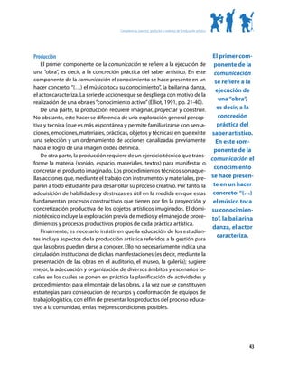 Competencias, procesos, productos y contextos de la educación artística




Producción                                                                                                       El primer com-
    El primer componente de la comunicación se refiere a la ejecución de                                          ponente de la
una “obra”, es decir, a la concreción práctica del saber artístico. En este                                       comunicación
componente de la comunicación el conocimiento se hace presente en un                                              se refiere a la
hacer concreto: “(…) el músico toca su conocimiento”, la bailarina danza,
                                                                                                                   ejecución de
el actor caracteriza. La serie de acciones que se despliega con motivo de la
                                                                                                                    una “obra”,
realización de una obra es “conocimiento activo” (Elliot, 1991, pp. 21-40).
    De una parte, la producción requiere imaginar, proyectar y construir.                                          es decir, a la
No obstante, este hacer se diferencia de una exploración general percep-                                            concreción
tiva y técnica (que es más espontánea y permite familiarizarse con sensa-                                          práctica del
ciones, emociones, materiales, prácticas, objetos y técnicas) en que existe                                      saber artístico.
una selección y un ordenamiento de acciones canalizadas previamente                                                En este com-
hacia el logro de una imagen o idea definida.                                                                     ponente de la
    De otra parte, la producción requiere de un ejercicio técnico que trans-
                                                                                                                comunicación el
forme la materia (sonido, espacio, materiales, textos) para manifestar o
                                                                                                                  conocimiento
concretar el producto imaginado. Los procedimientos técnicos son aque-
llas acciones que, mediante el trabajo con instrumentos y materiales, pre-                                      se hace presen-
paran a todo estudiante para desarrollar su proceso creativo. Por tanto, la                                      te en un hacer
adquisición de habilidades y destrezas es útil en la medida en que estas                                         concreto: “(…)
fundamentan procesos constructivos que tienen por fin la proyección y                                            el músico toca
concretización productiva de los objetos artísticos imaginados. El domi-                                        su conocimien-
nio técnico incluye la exploración previa de medios y el manejo de proce-                                       to”, la bailarina
dimientos y procesos productivos propios de cada práctica artística.
                                                                                                                 danza, el actor
    Finalmente, es necesario insistir en que la educación de los estudian-
                                                                                                                   caracteriza.
tes incluya aspectos de la producción artística referidos a la gestión para
que las obras puedan darse a conocer. Ello no necesariamente indica una
circulación institucional de dichas manifestaciones (es decir, mediante la
presentación de las obras en el auditorio, el museo, la galería); sugiere
mejor, la adecuación y organización de diversos ámbitos y escenarios lo-
cales en los cuales se ponen en práctica la planificación de actividades y
procedimientos para el montaje de las obras, a la vez que se constituyen
estrategias para consecución de recursos y conformación de equipos de
trabajo logístico, con el fin de presentar los productos del proceso educa-
tivo a la comunidad, en las mejores condiciones posibles.




                                                                                                                               43
 