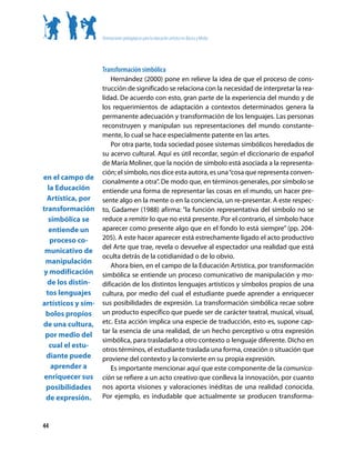 Orientaciones pedagógicas para la educación artística en Básica y Media




                    Transformación simbólica
                       Hernández (2000) pone en relieve la idea de que el proceso de cons-
                    trucción de significado se relaciona con la necesidad de interpretar la rea-
                    lidad. De acuerdo con esto, gran parte de la experiencia del mundo y de
                    los requerimientos de adaptación a contextos determinados genera la
                    permanente adecuación y transformación de los lenguajes. Las personas
                    reconstruyen y manipulan sus representaciones del mundo constante-
                    mente, lo cual se hace especialmente patente en las artes.
                       Por otra parte, toda sociedad posee sistemas simbólicos heredados de
                    su acervo cultural. Aquí es útil recordar, según el diccionario de español
                    de María Moliner, que la noción de símbolo está asociada a la representa-
                    ción; el símbolo, nos dice esta autora, es una “cosa que representa conven-
en el campo de
                    cionalmente a otra”. De modo que, en términos generales, por símbolo se
  la Educación      entiende una forma de representar las cosas en el mundo, un hacer pre-
  Artística, por    sente algo en la mente o en la conciencia, un re-presentar. A este respec-
transformación      to, Gadamer (1988) afirma: “la función representativa del símbolo no se
   simbólica se     reduce a remitir lo que no está presente. Por el contrario, el símbolo hace
   entiende un      aparecer como presente algo que en el fondo lo está siempre” (pp. 204-
   proceso co-      205). A este hacer aparecer está estrechamente ligado el acto productivo
                    del Arte que trae, revela o devuelve al espectador una realidad que está
 municativo de
                    oculta detrás de la cotidianidad o de lo obvio.
 manipulación
                       Ahora bien, en el campo de la Educación Artística, por transformación
y modificación      simbólica se entiende un proceso comunicativo de manipulación y mo-
  de los distin-    dificación de los distintos lenguajes artísticos y símbolos propios de una
  tos lenguajes     cultura, por medio del cual el estudiante puede aprender a enriquecer
artísticos y sím-   sus posibilidades de expresión. La transformación simbólica recae sobre
 bolos propios      un producto específico que puede ser de carácter teatral, musical, visual,
de una cultura,     etc. Esta acción implica una especie de traducción, esto es, supone cap-
                    tar la esencia de una realidad, de un hecho perceptivo u otra expresión
 por medio del
                    simbólica, para trasladarlo a otro contexto o lenguaje diferente. Dicho en
   cual el estu-
                    otros términos, el estudiante traslada una forma, creación o situación que
  diante puede      proviene del contexto y la convierte en su propia expresión.
    aprender a         Es importante mencionar aquí que este componente de la comunica-
 enriquecer sus     ción se refiere a un acto creativo que conlleva la innovación, por cuanto
 posibilidades      nos aporta visiones y valoraciones inéditas de una realidad conocida.
 de expresión.      Por ejemplo, es indudable que actualmente se producen transforma-



44
 